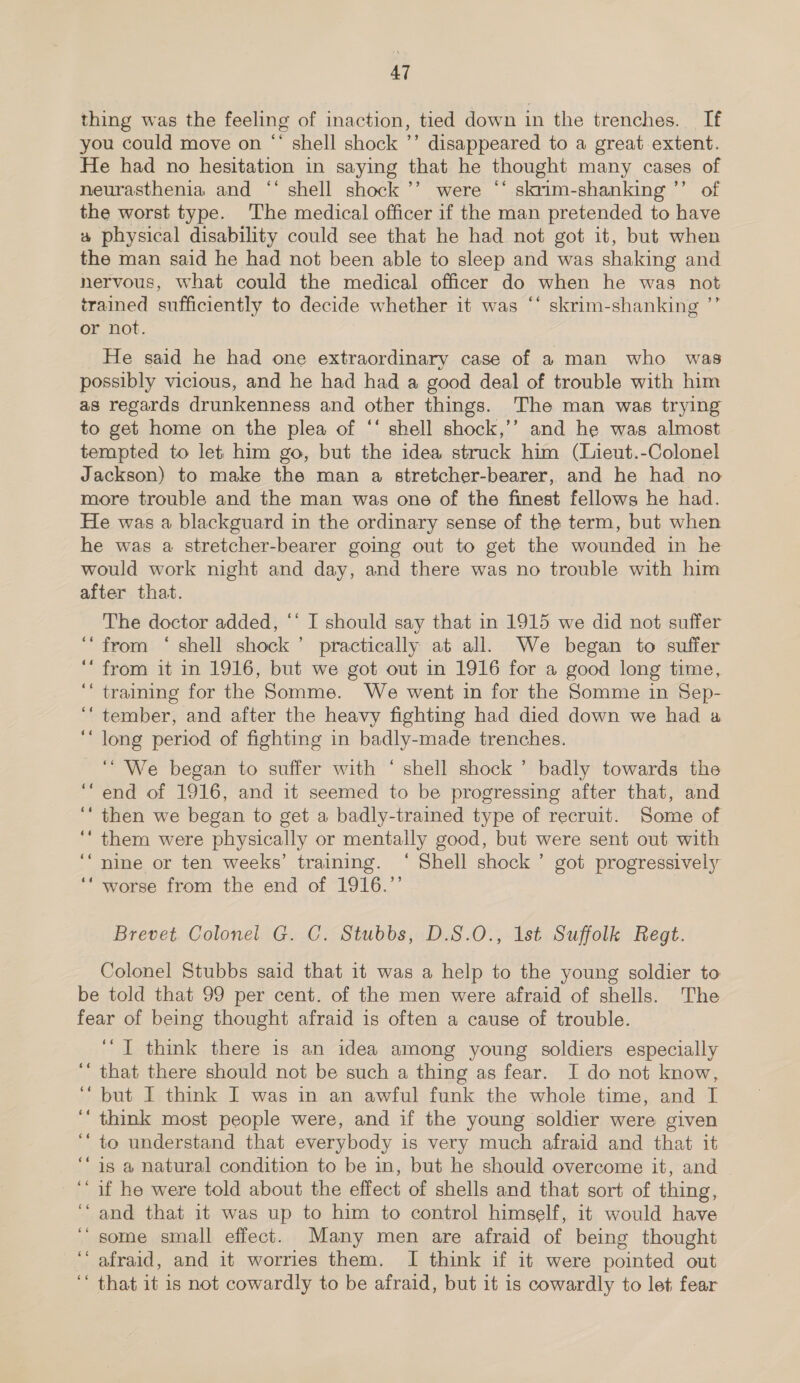 thing was the feeling of inaction, tied down in the trenches. If you could move on “ shell shock ’’ disappeared to a great extent. He had no hesitation in saying that he thought many cases of neurasthenia and ‘‘ shell shock ’’ were “‘ skrim-shanking ’’ of the worst type. The medical officer if the man pretended to have 4 physical disability could see that he had not got it, but when the man said he had not been able to sleep and was shaking and nervous, what could the medical officer do when he was not trained sufficiently to decide whether it was ‘* skrim-shanking ”’ or not. He said he had one extraordinary case of a man who was possibly vicious, and he had had a good deal of trouble with him as regards drunkenness and other things. The man was trying to get home on the plea of ‘* shell shock,’’ and he was almost tempted to let him go, but the idea struck him (Lieut.-Colonel Jackson) to make the man a stretcher-bearer, and he had no more trouble and the man was one of the finest fellows he had. He was a blackguard in the ordinary sense of the term, but when he was a stretcher-bearer going out to get the wounded in he would work night and day, and there was no trouble with him after that. The doctor added, ‘‘ I should say that in 1915 we did not suffer ‘from ‘ shell shock’ practically at all. We began to suffer ‘“ from it in 1916, but we got out in 1916 for a good long time, ‘‘ training for the Somme. We went in for the Somme in Sep- ‘tember, and after the heavy fighting had died down we had a ‘“ long period of fighting in badly-made trenches. ‘We began to suffer with ‘ shell shock’ badly towards the ‘end of 1916, and it seemed to be progressing after that, and ‘‘ then we began to get a badly-trained type of recruit. Some of ‘‘ them were physically or mentally good, but were sent out with ‘“nine or ten weeks’ training. ‘ Shell shock’ got progressively ‘“ worse from the end of 1916.’’ Brevet. Colonel G. C. Stubbs, D.S.O., 1st Suffolk Regt. Colonel Stubbs said that it was a help to the young soldier to be told that 99 per cent. of the men were afraid of shells. The fear of being thought afraid is often a cause of trouble. ‘“T think there is an idea among young soldiers especially that there should not be such a thing as fear. I do not know, but I think I was in an awful funk the whole time, and I think most people were, and if the young soldier were given to understand that everybody is very much afraid and that it is a natural condition to be in, but he should overcome it, and ““ if he were told about the effect of shells and that sort of thing, ‘“ and that it was up to him to control himself, it would have some small effect. Many men are afraid of being thought afraid, and it worries them. I think if it were pointed out ‘‘ that it is not cowardly to be afraid, but it is cowardly to let fear 66 66 6 66 ¢é 6 a4