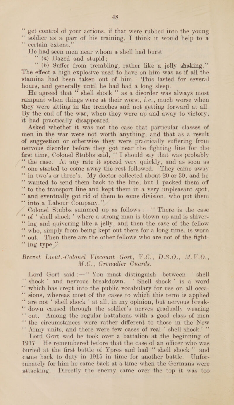 “* get control of your actions, if that were rubbed into the young ““ soldier as a part of his training, I think it would help to a “ certain extent.’’ He had seen men near whom a shell had burst ‘“ (a) Dazed and stupid ; (b) Suffer from trembling, rather like a jelly shaking.’’ The effect a high explosive used to have on him was as if all the stamina had been taken out of him. This lasted for several hours, and generally until he had had a long sleep. He agreed that ‘‘ shell shock ’’ as a disorder was always most rampant when things were at their worst, t.e., much worse when they were sitting in the trenches and not getting forward at all. By the end of the war, when they were up and away to victory, it had practically disappeared. Asked whether it was not the case that particular classes of men in the war were not worth anything, and that as a result of suggestion or otherwise they were practically suffermg from nervous disorder before they got near the fighting line for the first time, Colonel Stubbs said, ‘‘ I should say that was probably ‘the case. At any rate it spread very quickly, and as soon as ““ one started to come away the rest followed. They came away ‘“in two’s or three’s. My doctor collected about 20 or 30, and he ““ wanted to send them back to the line, but I packed them off ““ to the transport line and kept them in a very unpleasant spot, and eventually got rid of them to some division, who put them into a Labour Company.”’ Colonel Stubbs summed up as follows :—‘' There is the case of ‘ shell shock ’ where a strong man is blown up and is shiver- ing and quivering like a jelly, and then the case of the fellow who, simply from being kept out there for a long time, is worn out. Then there are the other fellows who are not of the fight- ing type.’ Brevet Lieut.-Colonel Viscount - Gort, V.C., D.S.O., M.V.0., M.C., Grenadier Guards. Lord Gort said :—‘‘ You must distinguish between ‘ shell ‘“ shock ’ and nervous breakdown. ‘ Shell shock’ is a word ** which has crept into the public vocabulary for use on all occa- sions, whereas most of the cases to which this term is appled are not ‘ shell shock ’ at all, in my opinion, but nervous break- down caused through the soldier’s nerves gradually wearing out. Among the regular battalions with a good class of men the circumstances were rather different to those in the New Army units, and there were few cases of real ‘ shell shock.’ ’’. Lord Gort said he took over a battalion at the beginning of 1917. He remembered before that the case of an officer who was buried at the first battle of Ypres and had “‘ shell shock ’’ and came back to duty in 1915 in time for another battle. Unfor- tunately for him he came back at a time when the Germans were attacking. Directly the enemy came over the top it was too 46 -~ cé of 6 of 6 ~é6 » -~ £6 6 6