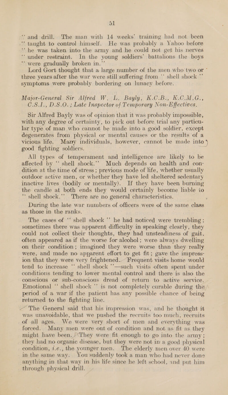 ; ‘and drill. The man with 14 weeks’ training had not. been ‘taught to control himself. He was probably a Yahoo before ‘“ he was taken into the army and he could not get his nerves ‘‘ under restraint. In the young soldiers’ battalions the howe ‘“ were gradually broken in. Lord Gort thought that a large number of the men who two or ~ three years after the war were still suffering from ‘‘ shell shock ”’ symptoms were probably bordering on lunacy before. Major-General Sir Alfred W. L. Bayly, K.C.B., K.C.M.G., C.S.I., D.S.O. ; Late Inspector of Temporary Non-Effectives. Sir Alfred Bayly was of opinion that it was probably impossible, with any degree of certainty, to pick out before trial any particu- lar type of man who cannot be made into a good soldier, except degenerates from physical or mental causes or the results of a vicious life. Many individuals, MOWENCE cannot be made into 4 good fighting soldiers. : All types of temperament and intelligence are likely to be affected by ‘* shell shock.’’? Much depends on health and con- dition at the time of stress ; previous mode of life, whether usually outdoor active men, or whether they have led sheltered sedentary inactive lives (bodily or mentally). If they have been burning the candle at both ends they would certainly become liable to ‘‘ shell shock.’’ ‘There are no general characteristics. During the late war numbers of officers were of the same class as those in the ranks. . The cases of ‘‘ shell shock ’’ he had noticed were ttemmbling - sometimes there was apparent difficulty in speaking clearly, they could not collect their thoughts, they had unsteadiness of gait, often appeared as if the worse for alcohol; were always dwelling on their condition; imagined they were worse than they really were, and made no apparent effort to get fit; gave the impress- ion that they were very frightened. Frequent visits home would tend to increase “‘ shell shock ’’—such visits often spent under conditions tending to lower mental control and there is also the conscious or sub-conscious dread of return to active service. Emotional ‘* shell shock ’’ 1s not completely curable during the period of a war if the patient has any possible sate of ee returned to the fighting line. ~ The General said that his impression was, and he thought it was unavoidable, that we pushed thie recruits too much, recruits of all ages. We were very short of men and everything was forced. Many men were out of condition and not as fit as they might have been. :They were fit enough to go into the army ; they had no organic disease, but they were not in a good physical condition, 1.e., the younger men. ‘The elderly men over 40 were in the same way. You suddenly took a man who had never dons anything in that way in his life since he lett school, and put him through physical drill. |