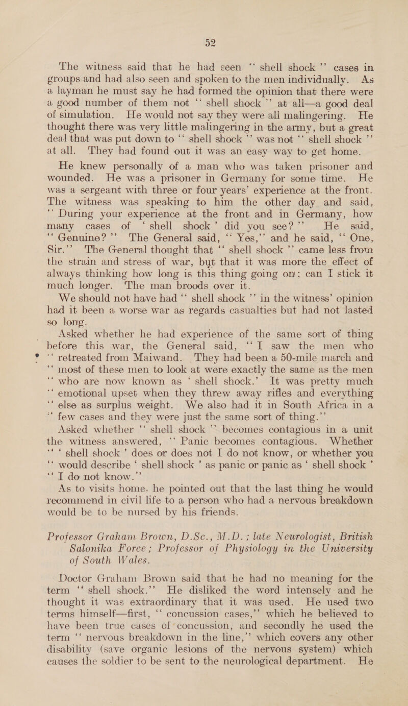 The witness said that he had seen “ shell shock ’’ cases in groups and had also seen and spoken to the men individually. As a layman he must say he had formed the opinion that there were a good number of them not “ shell shock ’’ at ali—a good deal of simulation. He would not say they were all malingering. He thought there was very little malingering in the army, but a great deal that was put down to ‘‘ shell shock ’’ was not ‘‘ shell shock ”’ at all. They had found out it was an easy way to get home. He knew personally of a man who was taken prisoner and wounded. He was a prisoner in Germany for some time. He was a sergeant with three or four years’ experience at the front. The witness was speaking to him the other day and said, ‘’ During your experience at the front and in Germany, how many cases of ‘shell shock’ did you see?’”’ He _ said, ‘“ Genuine? ’’ The General said, ‘‘ Yes,’’ and he said, ‘‘ One, Sir.’’ The General thought that ‘‘ shell shock ’’ came less from the strain and stress of war, but that it was more the effect of always thinking how long is this thing going on; can I stick it much longer. The man broods over it. We should not have had ‘* shell shock ’’ in the witness’ opinion had it been a worse war as regards casualties but had not lasted so long. _ Asked whether he had experience of the same sort of thing before this war, the General said, ‘‘I saw the men who ‘ retreated from Maiwand. They had been a 50-mile march and ‘‘“ most of these men to look at were exactly the same as the men ‘“ who are now known as ‘ shell shock.’ It was pretty much ‘emotional upset when they threw away rifles and everything ‘ else as surplus weight. We also had it in South Africa in a ‘“ few cases and they were just the same sort of thing.’ Asked whether ‘‘ shell shock ’’ becomes contagious in a unit the witness answered, ** Panic becomes contagious. Whether ‘‘ “ shell shock ’ does or does not I do not know, or whether you ‘* would describe ‘ shell shock ’ as panic or panic as ‘ shell shock ’ ‘*T do not know.”’ As to visits home, he pointed out that the last thing he would recommend in civil life to a person who had a nervous breakdown would be to be nursed by his friends. Professor Graham Brown, D.Sc., M.D. ; late Neurologist, British Salonika Force; Professor of Phystology in the University of South Wales. Doctor Graham Brown said that he had no meaning for the term ‘‘ shell shock.’’ He disliked the word intensely and he thought it was extraordinary that if was used. He used two terms himself—first, ‘‘ concussion cases,’’ which he believed to have been true cases of concussion, and secondly he used the term ‘‘ nervous breakdown in the line,’’ which covers any other disability (save organic lesions of the nervous system) which causes the soldier to be sent to the neurological department. He