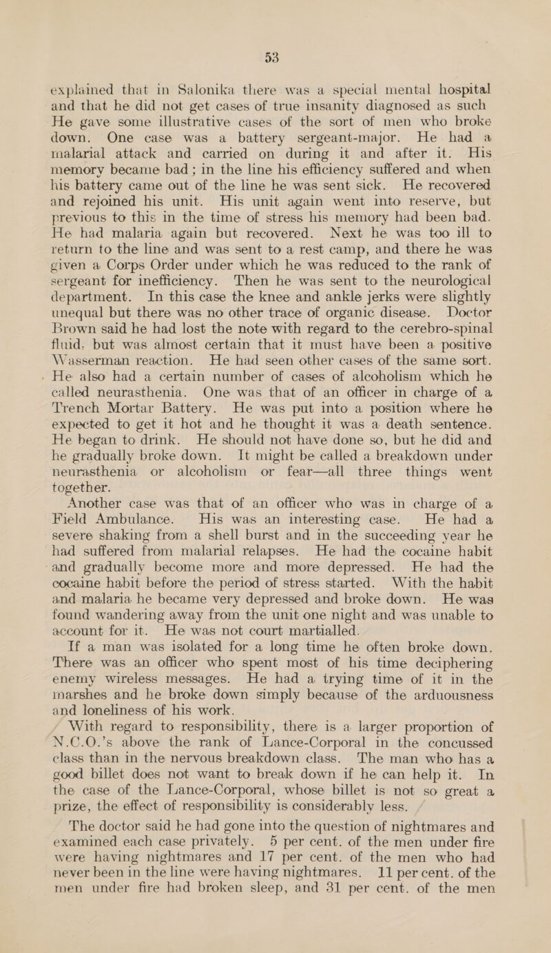 explained that in Salonika there was a special mental hospital and that he did not get cases of true insanity diagnosed as such He gave some illustrative cases of the sort of men who broke down. One case was a battery sergeant-major. He had a malarial attack and carried on during it and after it. His memory became bad ; in the line his efficiency suffered and when his battery came out of the line he was sent sick. He recovered and rejoined his unit. His unit again went into reserve, but previous to this in the time of stress his memory had been bad. He had malaria again but recovered. Next he was too ill to return to the line and was sent to a rest camp, and there he was given a Corps Order under which he was reduced to the rank of sergeant for inefficiency. Then he was sent to the neurological department. In this case the knee and ankle jerks were slightly unequal but there was no other trace of organic disease. Doctor Brown said he had lost the note with regard to the cerebro-spinal fluid, but was almost certain that it must have been a positive Wasserman reaction. He had seen other cases of the same sort. . He also had a certain number of cases of alcoholism which he called neurasthenia. One was that of an officer in charge of a Trench Mortar Battery. He was put into a position where he expected to get it hot and he thought it was a death sentence. He began to drink. He should not have done so, but he did and he gradually broke down. It might be called a breakdown under neurasthenia or alcoholism or fear—all three things went together. Another case was that of an officer who was in charge of a Field Ambulance. His was an interesting case. He had a severe shaking from a shell burst and in the succeeding year he had suffered from malarial relapses. He had the cocaine habit and gradually become more and more depressed. He had the cocaine habit before the period of stress started. With the habit and malaria he became very depressed and broke down. He was found wandering away from the unit one night and was unable to account for it. He was not court martialled. If a man was isolated for a long time he often broke down. There was an officer who spent most of his time deciphering enemy wireless messages. He had a trying time of it in the marshes and he broke down simply because of the arduousness and loneliness of his work. - With regard to responsibility, there is a larger proportion of N.C.0.’s above the rank of Lance-Corporal in the concussed class than in the nervous breakdown class. The man who has a good billet does not want to break down if he can help it. In the case of the Lance-Corporal, whose billet is not so great a prize, the effect of responsibility is considerably less. The doctor said he had gone into the question of nightmares and examined each case privately. 5 per cent. of the men under fire were having nightmares and 17 per cent. of the men who had never been in the line were having nightmares. 11 percent. of the men under fire had broken sleep, and 31 per cent. of the men