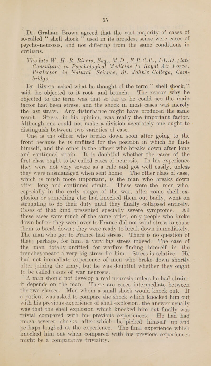 oo “Dr. Graham Brown agreed that the vast majority of cases of so-called ‘‘ shell shock ’’ used in its broadest sense were cases of psycho-neurosis, and not differing from the same conditions in civilians. The late W. AR. Rivers, Esqu, M.D. F.B.C.P., LGD. late Consultant in Psychological Medicine to Royal Air Force ; Prelector in Natural Science, St. John’s College, Cam- bridge. | Dr. Rivers. asked what he thought of the term “ shell shock,’’ said he objected to it root and branch. The reason why he objected to the term was that so far as he could see the main factor had been stress, and the shock in most cases was merely the last straw. Any disturbance might have produced the same result. Stress, in his opinion, was really the important factor. Although one could not make a division accurately one ought to distinguish between two varieties of case. One is the officer who breaks down soon after going to the front because he is unfitted for the position in which he finds himself, and the other is the officer who breaks down after long and continued strain. It is doubtful whether the cases of the first class ought to be called cases of neurosis, In his experience they were not very severe as a rule and got well easily, unless they were mismanaged when sent home. The other class of case, which is much more important, is the man who breaks down after long and continued strain. These were the men who, especially in the early stages of the war, after some shell ex- plosion or something else had knocked them out badly, went on struggling to do their duty until they finally collapsed entirely. Cases of that kind presented specially severe symptoms. All these cases were much of the same order, only people who broke down before they went over to France did not want stress to cause them to break down ; they were ready to break down immediately. The man who got to France had stress. There is no question of that; perhaps, for him, a very big stress indeed. The case of the man totally unfitted for warfare finding himself in the trenches meart a very big stress for him. Stress is relative. He. had not immediate experience of men who broke down shortly after joing the army, but he was doubtful whether they ought to be called cases of war neurosis. A man should not develop a real neurosis unless he had strain ; it depends on the man. There are cases intermediate between the two classes. Men whom a small shock would knock out. If a patient was asked to compare the shock which knocked him out with his previous experience of shell explosion, the answer usually was that the shell explosion which knocked: him out finally was trivial compared with his previous experiences. He had had much severer shocks after which he picked himself up and perhaps laughed at the experience. The final experience which knocked him out when compared with his previous experiences might be a comparative triviality.