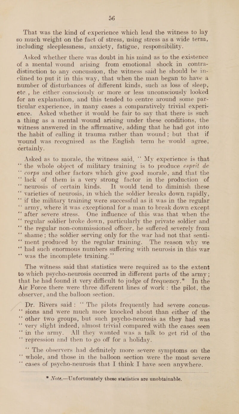 That was the kind of experience which lead the witness to lay so much weight on the fact of stress, using stress as a wide term, including sleeplessness, anxiety, fatigue, responsibility. Asked whether there was doubt in his mind as to the existence of a mental wound arising from emotional shock in _ contra- distinction to any concussion, the witness said he should be in- clined to put it in this way, that when the man began to have a number of disturbances of different kinds, such as loss of sleep, etc., he either consciously or more or less unconsciously looked for an explanation, and this tended to centre around some par- ticular experience, in many cases a comparatively trivial experi- ence. Asked whether it would be fair to say that there is such a thing as a mental wound arising under these conditions, the witness answered in the affirmative, adding that he had got into the habit of calling it trauma rather than wound; but that if wound was recognised as the Hnglish term he would agree, certainly. Asked as to morale, the witness said, ‘‘ My experience is that the whole object of military training is to produce esprit de corps and other factors which give good morale, and that the lack of them is a very strong factor in the production of neurosis of certain kinds. It would tend to diminish these varieties of neurosis, in which the soldier breaks down, rapidly, if the military training were successful as it was in the regular ‘army, where it was exceptional for a man to break down except after severe stress. One influence of this was that when the regular soldier broke down, particularly the private soldier and the regular non-commissioned officer, he suffered severely from shame ; the soldier serving only for the war had not that senti- ment produced by the regular training. ‘The reason why we had such enormous numbers suffering with neurosis in this war ‘* was the incomplete training.’’ ~ a“ 66 The witness said that statistics were required as to the extent to which psycho-neurosis occurred in different parts of the army ; that he had found it very difficult to judge of frequency.* In the Air Force there were three different lines of work : the pilot, the observer, and the balloon section. Dr. Rivers said: “‘ The pilots frequently had severe concus- sions and were much more knocked about than either of the other two groups, but such psycho-neurosis as they had was very slight indeed, almost trivial compared with the cases seen in the army. All they wanted was a talk to get rid of the repression and then to go off for a holiday. “The observers had definitely more severe symptoms on the whole, and those in the balloon section were the most severe cases of psycho-neurosis that I think I have seen anywhere.  * Note-—Unfortunately these statistics are unobtainable.