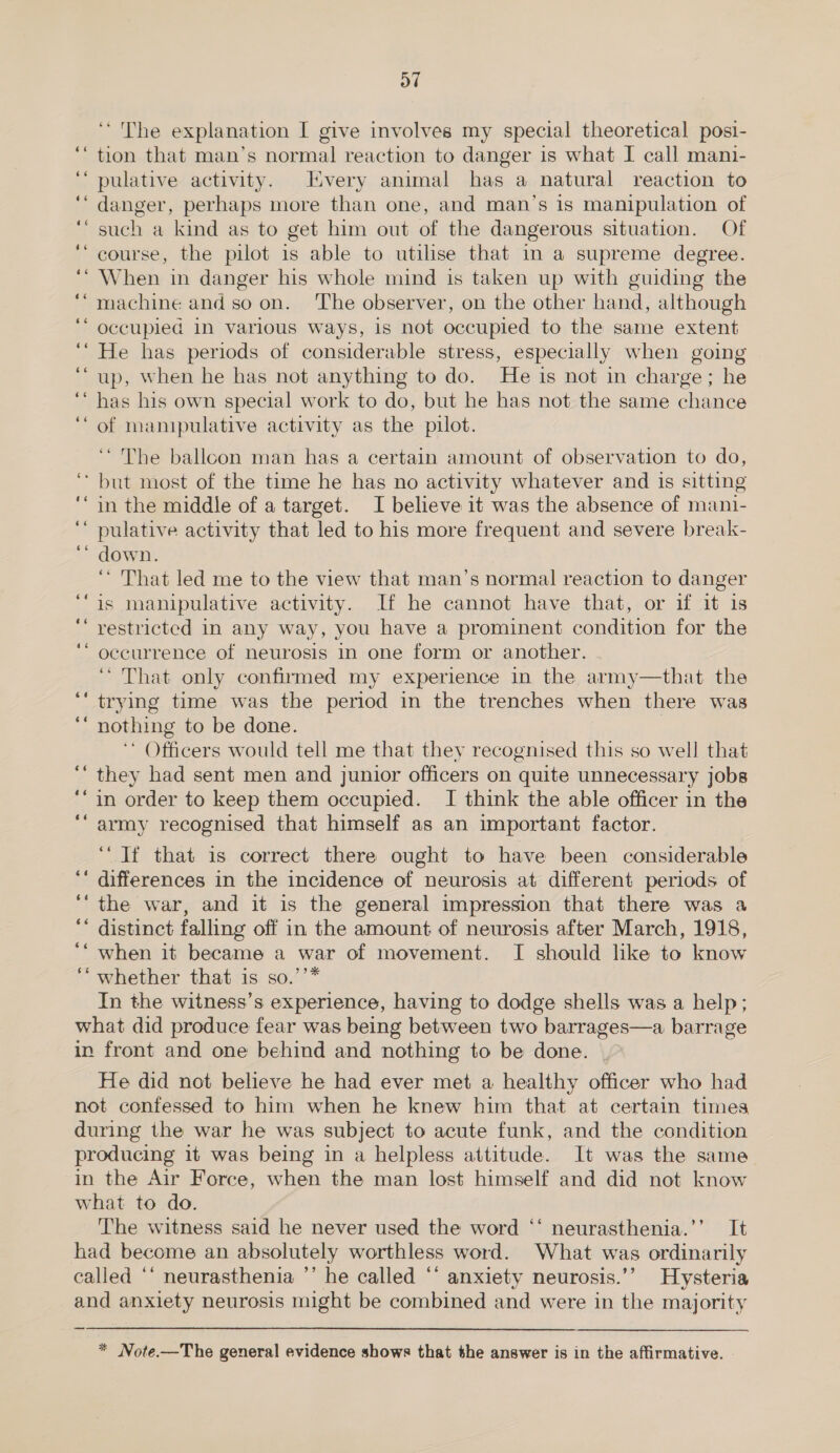 oT ‘The explanation I give involves my special theoretical posi- “tion that man’s normal reaction to danger is what I call mani- ‘“pulative activity. Every animal has a natural reaction to ‘‘ danger, perhaps more than one, and man’s is manipulation of such a kind as to get him out of the dangerous situation. Of course, the pilot is able to utilise that in a supreme degree. When in danger his whole mind is taken up with guiding the machine and soon. ‘The observer, on the other hand, although occupied 1n various Ways, 1s not occupied to the same extent He has periods of considerable stress, especially when going up, When he has not anything to do. He is not in charge; he has his own special work to do, but he has not the same chance of manipulative activity as the pilot. ‘The ballcon man has a certain amount of observation to do, ‘but most of the time he has no activity whatever and is sitting in the middle of a target. I believe it was the absence of mani- pulative activity that led to his more frequent and severe break- down. ‘“ That led me to the view that man’s normal reaction to danger is manipulative activity. If he cannot have that, or if it is restricted in any way, you have a prominent condition for the occurrence of neurosis in one form or another. ‘“ That only confirmed my experience in the army—that the trying time was the period in the trenches when there was nothing to be done. ‘* Officers would tell me that they recognised this so well that they had sent men and junior officers on quite unnecessary jobs in order to keep them occupied. I think the able officer in the army recognised that himself as an important factor. Lal « “ a“ a“ -~ CY -~ Cs an ‘“ Tf that is correct there ought to have been considerable differences in the incidence of neurosis at different periods of the war, and it is the general impression that there was a distinct falling off in the amount of neurosis after March, 1918, when it became a war of movement. I should lke to know ‘‘ whether that is so.’’* In the witness’s experience, having to dodge shells was a help; what did produce fear was being between two barrages—a barrage in front and one behind and nothing to be done. He did not believe he had ever met a healthy officer who had not confessed to him when he knew him that at certain times during the war he was subject to acute funk, and the condition producing it was being in a helpless attitude. It was the same in the Air Force, when the man lost himself and did not know what to do. The witness said he never used the word “‘ neurasthenia.’’ It had become an absolutely worthless word. What was ordinarily called ‘* neurasthenia ’’ he called ‘* anxiety neurosis.’’ Hysteria and anxiety neurosis might be combined and were in the majority c6 66 éé ¢  * Note.—The general evidence shows that the answer is in the affirmative. »