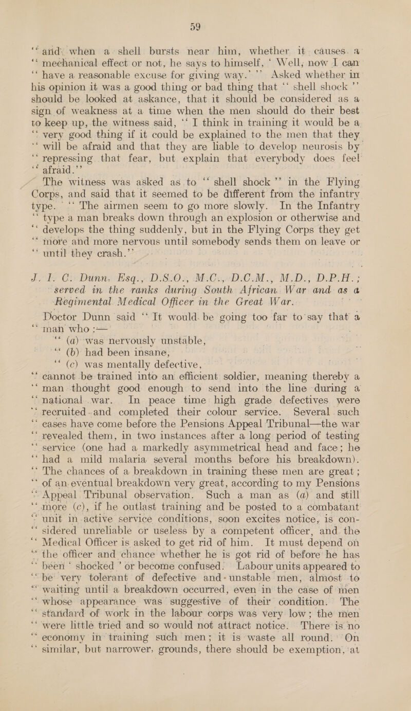 a9 ‘“ avidy when a- shell bursts near him, whether it~ causes. a ‘“ mechanical effect or not, he says to himself, ‘ Well; now I can ‘“ have a reasonable excuse for giving way.’ ’’ Asked whether in his opinion it was a good thing or bad thing that ** shell shock ”’ should be looked at askance, that it should be considered as a sign of weakness at a time when the men should do their best to keep up, the witness said, ‘‘ I think in training it would be a ‘ very good thing if it could be explained to the men that they ‘ will be afraid and that they are liable to develop neurosis by ‘repressing that fear, but explain that everybody does feel “airaid.”’ } Age The witness was asked as to “‘ shell shock ’’ in the Flying Corps, and said that it seemed to be different from the infantry type. _‘* The airmen seem to go more slowly. In the Infantry ‘type a man breaks down through an explosion or otherwise and ' develops the thing suddenly, but in the Flying Corps they get “more and more nervous until somebody sends them on leave « or “until they crash.’ OER | dx ds Civ Dunn, ee D.S.0., M.C., ‘BEOSM ; Midas DuPei. ; served in the ranks during South African. War and as a Regimental. Medical Officer in the Great War. ee . Doctor Dunn said ‘ It would. be geome too far to’say that a man who = * (a) was nervously unstable, “ (b) had been insane, ‘“ (ec) was mentally defective, : cannot be trained into an efficient soldier, meaning thereby a man- thought good enough to send into the line during 4 national .war. In peace time high grade defectives were recruited. and completed their colour service. Several such eases have come before the Pensions Appeal Tribunal—the war revealed them, in two instances after a long period of testing service (one had a markedly asymmetrical head and face; he had a mild malaria several months before his breakdown). ‘ The chances of a breakdown in training these men are great ; of an. eventual breakdown very great, according to my Pensions Appeal. Tribunal observation. Such a man as (a) and still “more (c), if he outlast training and be posted to a combatant “unit in-active service conditions, soon excites notice, is con- ‘sidered unreliable or useless by a competent officer, and. the ‘‘ Medical Officer is asked to get rid of him. Jt must depend on ‘ the officer and chance whether he is got rid of before he has ‘ béen ‘ shocked ’ or become confused: Labour units appeared to be’ very tolerant of defective and-unstable men, almost to “waiting until a breakdown occurred, even in the case of ‘men whose appearance was suggestive of their condition. ‘The standard of work in the labour corps was very low; the men were little tried and so would not attract notice. There: is no economy in training such men; it is- waste all round.’ On similar, but narrower, grounds, there should be exemption, ‘at ce “ n~ . aly ee . aa. 66 66 ee “ ” “, os ars be ” n ” n » . s . . o .