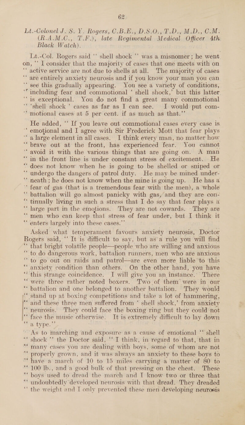 Lt,-Colonel J.Si Ys Rogers; C.Bilitg.D.830:; 4D 4UMD., COM: (A.A.M.C., T.F.), late Regimental Medical Officer Ath Black Watch). 7 Lt.-Col. Rogers said ‘* shell shock ’’ was a misnomer ; he went. on, ‘’ I consider that the majority of cases that one meets with on ‘* active service are not due to shells at all. The majority of cases are entirely anxiety neurosis and if you know your man you can ‘see this gradually appearing. You see a variety of conditions, “including fear and commotional ‘ shell shock,’ but. this latter. is_exceptional. You do not find a great many commotional ‘shell shock ’ cases as far as I can see. I. would put com- “‘ motional cases at 5 per cent. if as much as that.’ ‘ n © n He added, ‘“ If you leave out commotional cases every case 1s emotional and I agree with Sir Frederick Mott that fear plays a large element in all cases. I think every man, no matter how brave out at the front, has experienced fear. You cannot avoid it with the various things that are going on. A man in the front line is under constant stress of excitement. He ‘““ does not know when he is going to be shelled or sniped or ‘“ undergo the dangers of patrol duty. He may be mined under- neath ; he does not know when the mine is going up. He has a ‘fear.of gas (that is a tremendous fear with the men), a whole battalion will go almost panicky with gas, and they are con- tinually living in such a stress that I do say that fear plays a large part in the emotions. They are not cowards. They are men who can keep. that stress of fear under, but I think it enters largely into these cases.”’ “ - 6é x ce - -“ om ~ “ Asked what temperament favours anxiety neurosis, Doctor Rogers said, “‘ It is difficult to say, but as’a rule you will find ‘ that bright volatile people—people who are willing and anxious ‘ to do dangerous work, battalion runners, men who are anxious “to go out on raids and patrol—are even more liable “to this gat condition than others. On the other hand, you have ‘this strange coincidence. TI will give you an instance.’ There “were three rather noted boxers. T'wo of them’ were in our battalion and one belonged to another battalion. They would stand up at boxing competitions and take a lot of hammering, and these three men suffered from “ shell shock,’ from anxiety neurosis. They could face the boxing ring but they could not face the music otherwise. It 1s extremely ‘difficult to lay down a type.’ | “As to marching ‘and exposure as a cause of emotional ‘‘ shell shock ’’ the Doctor said, ‘‘ I think, in regard to that, that in many cases you are dealing with boys, some of whom are not properly grown, and it was always an anxiety to these boys to have a march of 10 to 15 miles carrying a matter of 80 to ‘100 Ib., and a good bulk of that pressing on the chest. These ‘““ boys used to dread the march and I know two or three ‘that undoubtedly developed neurosis with that. dread. They dreaded ‘the weight and T only prevented these men developing neurosis se ee ey “a “ a i j rans icc : ? “¢6 a so $6 66