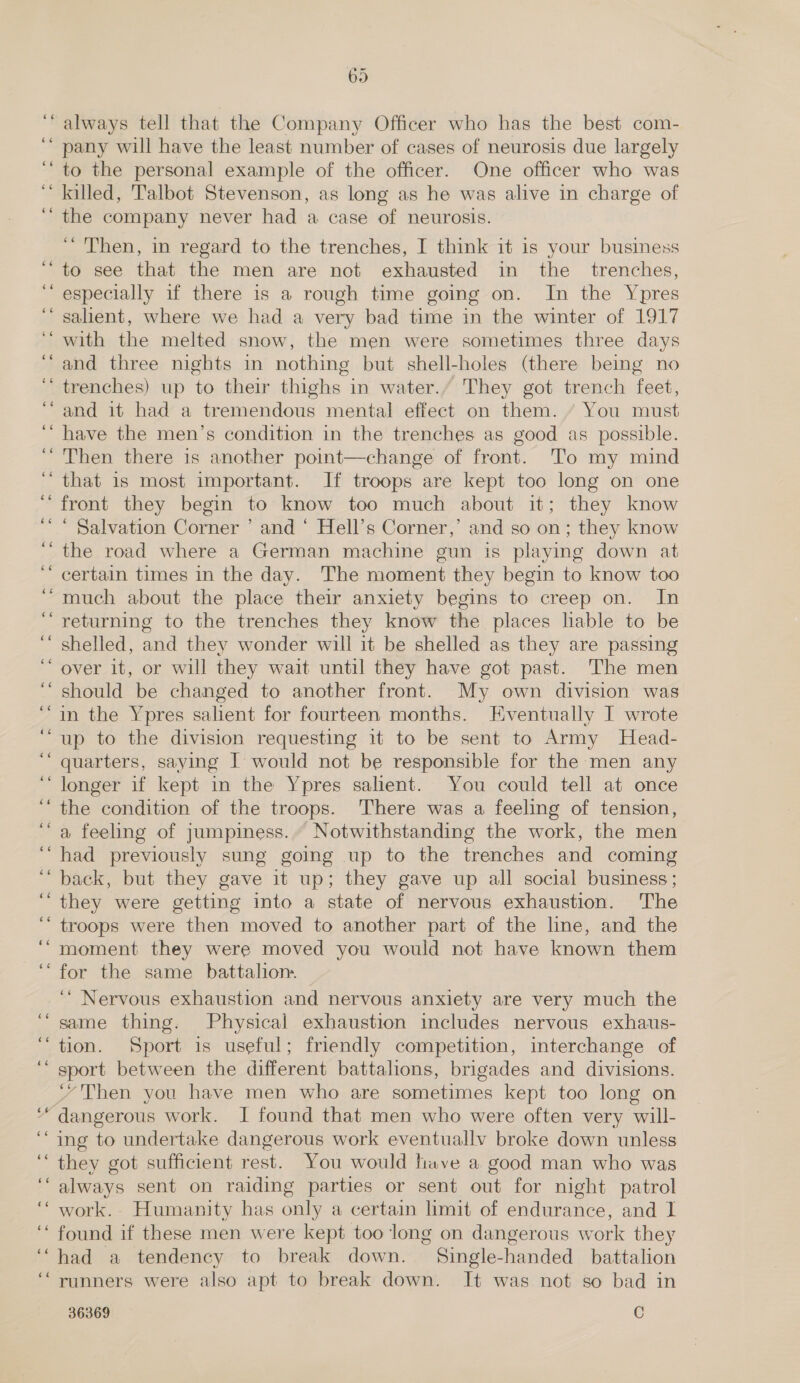 n - n . - an “ aad w - ce 6 6c ee oe 66 66 65 always tell that the Company Officer who has the best com- pany will have the least number of cases of neurosis due largely to the personal example of the officer. One officer who was killed, Talbot Stevenson, as long as he was alive in charge of the company never had a case of neurosis. “Then, in regard to the trenches, I think it is your business to see that the men are not exhausted in the _ trenches, especially if there is a rough time going on. In the Ypres salient, where we had a very bad time in the winter of 1917 with the melted snow, the men were sometimes three days and three nights in nothing but shell-holes (there being no trenches) up to their thighs in water.’ They got trench feet, and it had a tremendous mental effect on them. “ You must have the men’s condition in the trenches as good as possible. Then there is another point—change of front. To my mind that 1s most important. If troops are kept too long on one front they begin to know too much about it; they know ‘ Salvation Corner ’ and ‘ Hell’s Corner,’ and so on; they know the road where a German machine gun is playing down at certain times in the day. The moment they begin to know too much about the place their anxiety begins to creep on. In returning to the trenches they know the places lable to be shelled, and they wonder will it be shelled as they are passing over it, or will they wait until they have got past. The men should be changed to another front. My own division was in the Ypres salient for fourteen months. Eventually I wrote up to the division requesting it to be sent to Army Head- quarters, saying I would not be responsible for the men any longer if kept in the Ypres salient. You could tell at once the condition of the troops. There was a feeling of tension, a feeling of jumpiness. Notwithstanding the work, the men had previously sung going up to the trenches and coming back, but they gave it up; they gave up all social business; they were getting into a state of nervous exhaustion. The troops were then moved to another part of the line, and the moment they were moved you would not have known them for the same battalion. ‘“ Nervous exhaustion and nervous anxiety are very much the same thing. Physical exhaustion includes nervous exhaus- tion. Sport is useful; friendly competition, interchange of sport between the different battalions, brigades and divisions. “Then you have men who are sometimes kept too long on dangerous work. JI found that men who were often very will- ing to undertake dangerous work eventually broke down unless they got sufficient rest. You would have a good man who was always sent on raiding parties or sent out for night patrol work. Humanity has only a certain limit of endurance, and I found if these men were kept too long on dangerous work they had a tendency to break down. Single-handed battalion runners were also apt to break down. It was not so bad in