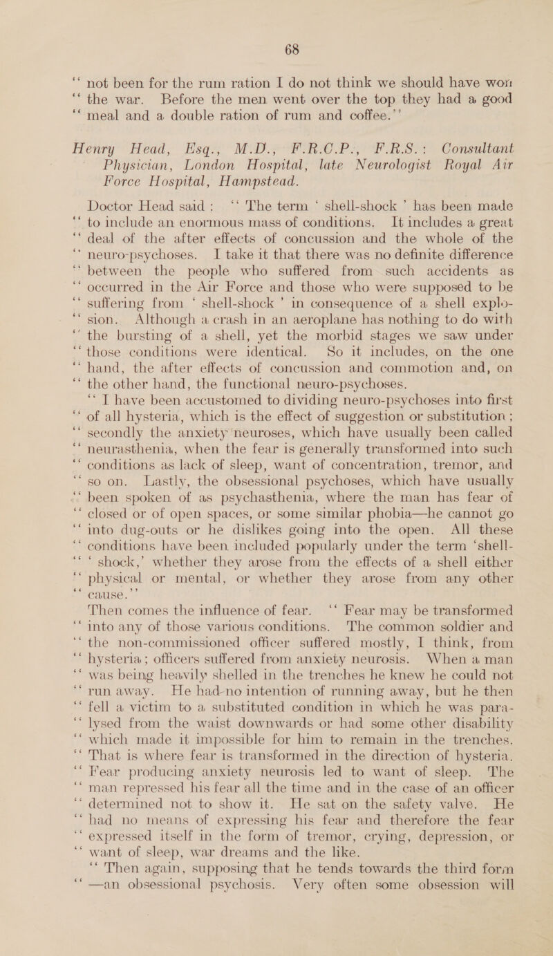 ‘* not been for the rum ration I do not think we should have won ‘“the war. Before the men went over the top they had a good ‘“ meal and a double ration of rum and coffee.’’ enry”’ Head; Esqs' MA) fore. RA RS) Conalton Physician, London Hospital, late Neurologist Royal Air Force Hospital, Hampstead. Doctor Head said: ‘‘ The term * shell-shock ’ has been made ‘’ to include an enormous mass of conditions. It includes a great ‘deal of the after effects of concussion and the whole of the neuro-psychoses. I take it that there was no definite difference between the people who suffered from such accidents as occurred in the Air Force and those who were supposed to be suffering from ‘ shell-shock ’ in consequence of a shell explo- sion. Although a crash in an aeroplane has nothing to do with the bursting of a shell, yet the morbid stages we saw under those conditions were identical. So it includes, on the one hand, the after effects of concussion and commotion and, on the other hand, the functional neuro-psychoses. ‘* T have been accustomed to dividing neuro-psychoses into first of all hysteria, which is the effect of suggestion or substitution ; secondly the anxiety neuroses, which have usually been called neurasthenia, when the fear is generally transformed into such conditions as lack of sleep, want of concentration, tremor, and so on. Lastly, the obsessional psychoses, which have usually been spoken of as psychasthenia, where the man has fear of closed or of open spaces, or some similar phobia—he cannot go into dug-outs or he dishkes gomg into the open. All these conditions have been. included popularly under the term ‘shell- ‘ shock,’ whether they arose from the effects of a shell either physical or mental, or whether they arose from any other cause. *’ Then comes the influence of fear. ‘* Fear may be transformed into any of those various conditions. The common soldier and the non-commissioned officer suffered mostly, I think, from hysteria; officers suffered from anxiety neurosis. When aman was being heavily shelled in the trenches he knew he could not run away. He had-no intention of running away, but he then fell a victim to a substituted condition in which he was para- lysed from the waist downwards or had some other disability which made it impossible for him to remain in the trenches. That. is where fear is transformed in the direction of hysteria. Fear producing anxiety neurosis led to want of sleep. The man repressed his fear all the time and in the case of an officer determined not. to show it. He sat on the safety valve. He had no means of expressing his fear and therefore the fear expressed itself in the form of tremor, crying, depression, or want of sleep, war dreams and the like. ‘“ Then again, supposing that he tends towards the third form —an obsessional psychosis. Very often some obsession will