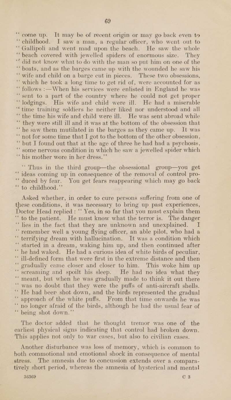 “come up. It may be of recent origin or may go back even to ‘childhood. I saw a man, a regular officer, who went out to ‘Gallipoli and went mad upon the beach. He saw the whole “beach covered with jewelled spiders of enormous size. They “did not know what to do with the man so put him on one of the ‘boats, and as the barges came up with the wounded he saw his ‘“ wife and child on a barge cut in pieces. These two obsessions, ‘which he took a long time to get rid of, were accounted for as ‘* follows :— When his services were enlisted in England he was “sent to a part of the country where he could not get proper ‘lodgings. His wife and child were ill. He had a miserable “time training soldiers he neither hiked nor understood and all “the time his wife and child were ill. He was sent abroad while “ they were still ill and it was at the bottom of the obsession that “he saw them mutilated in the barges as they came up. It was ‘ not for some time that I got to the bottom of the other obsession, ‘* but I found out that at the age of three he had had a psychosis, ‘* some nervous condition in which he saw a jewelled spider which ‘““ his mother wore in her dress.”’ ‘ “Thus in the third group—the obsessional group—you get ideas coming up in consequence of the removal of control pro- ‘duced by fear. You get fears reappearing which may go back ‘* to childhood.’’ Asked whether, in order to cure persons suffering from one of these conditions, it was necessary to bring up past experiences, Doctor Head replied : ‘* Yes, in so far that you must explain them ‘‘ to the patient. He must know what the terror is. The danger “lies in the fact that they are unknown and unexplained. I “remember well a young flying officer, an able pilot, who had a terrifying dream with hallucination. It was a condition which started in a dream, waking him up, and then continued after he had waked. He had a curious idea of white birds of peculiar, ill-defined form that were first in the extreme distance and then gradually came closer and closer to him. This woke him up screaming and spoilt his sleep. He had no idea what they meant, but when he was gradually made to think it out there ‘“ was no doubt that they were the puffs of anti-aircraft shells. ‘ He had beer shot down, and the birds represented the gradual approach of the white puffs. From that time onwards he was no longer afraid of the birds, although he had the usual fear of ‘“ being shot down.”’ $6 ‘ n ¢¢ 66 6 ee ‘ce 6 ” ‘ é¢ ‘ ¢ The doctor added that he thought tremor was one of the earliest physical signs indicating that control had broken down. This apples not only to war cases, but also to civilian cases. Another disturbance was loss of memory, which is common to both commotional and emotional shock in consequence of mental stress. ‘The amnesia due to concussion extends over a compara- tively short period, whereas the amnesia of hysterical and mental 36369 C 3