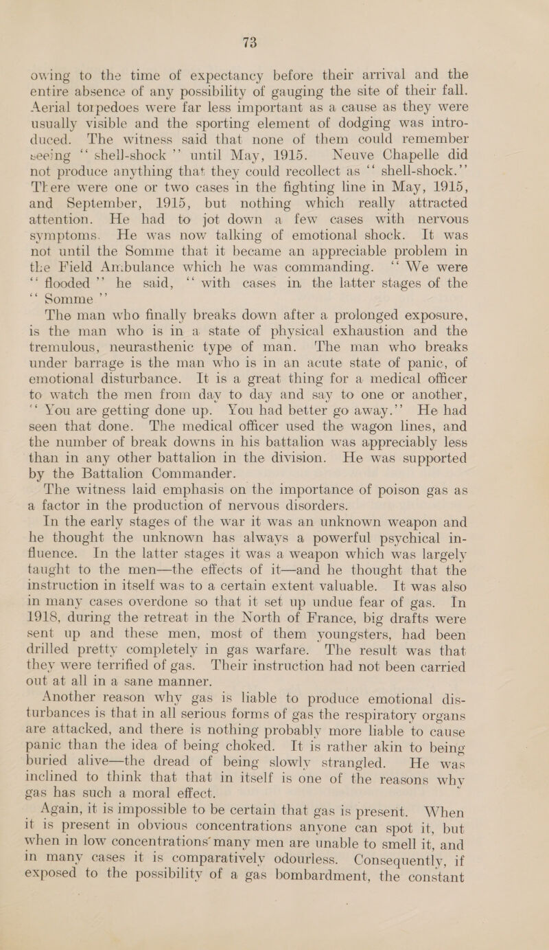 owing to the time of expectancy before their arrival and the entire absence of any possibility of gauging the site of their fall. Aerial torpedoes were far less important as a cause as they were usually visible and the sporting element of dodging was intro- duced. The witness said that none of them could remember seeing “‘ shell-shock ’’ until May, 1915. Neuve Chapelle did not produce anything that they could recollect as *’ shell-shock.’’ There were one or two cases in the fighting line in May, 1915, and September, 1915, but nothing which really attracted attention. He had to jot down a few cases with nervous symptoms. He was now talking of emotional shock. It was not until the Somme that it became an appreciable problem in the Field An:bulance which he was commanding. ‘‘ We were ‘* flooded ’’ he said, “‘ with cases in the latter stages of the “* Somme.”’ The man who finally breaks down after a prolonged exposure, is the man who is in a state of physical exhaustion and the tremulous, neurasthenic type of man. ‘The man who breaks under barrage is the man who is in an acute state of panic, of emotional disturbance. It is a great thing for a medical officer to watch the men from day to day and say to one or another, ‘* You are getting done up. You had better go away.’’ He had seen that done. The medical officer used the wagon lines, and the number of break downs in his battalion was appreciably less than in any other battalion in the division. He was supported by the Battalion Commander. The witness laid emphasis on the importance of poison gas as a factor in the production of nervous disorders. In the early stages of the war it was an unknown weapon and he thought the unknown has always a powerful psychical in- fluence. In the latter stages it was a weapon which was largely taught to the men—the effects of it—and he thought that the instruction in itself was to a certain extent valuable. It was also in many cases overdone so that it set up undue fear of gas. In 1918, during the retreat in the North of France, big drafts were sent up and these men, most of them youngsters, had been drilled pretty completely in gas warfare. The result was that they were terrified of gas. Their instruction had not been carried out at all in a sane manner. Another reason why gas is liable to produce emotional dis- turbances is that in all serious forms of gas the respiratory organs are attacked, and there is nothing probably more liable to cause panic than the idea of being choked. It is rather akin to being buried alive—the dread of being slowly strangled. He was inclined to think that that in itself is one of the reasons whv gas has such a moral effect. E _ Again, it is impossible to be certain that gas is present. When it is present in obvious concentrations anyone can spot it, but when in low concentrations many men are unable to smell it, and in many cases it is comparatively odourless. Consequently, if exposed to the possibility of a gas bombardment, the constant