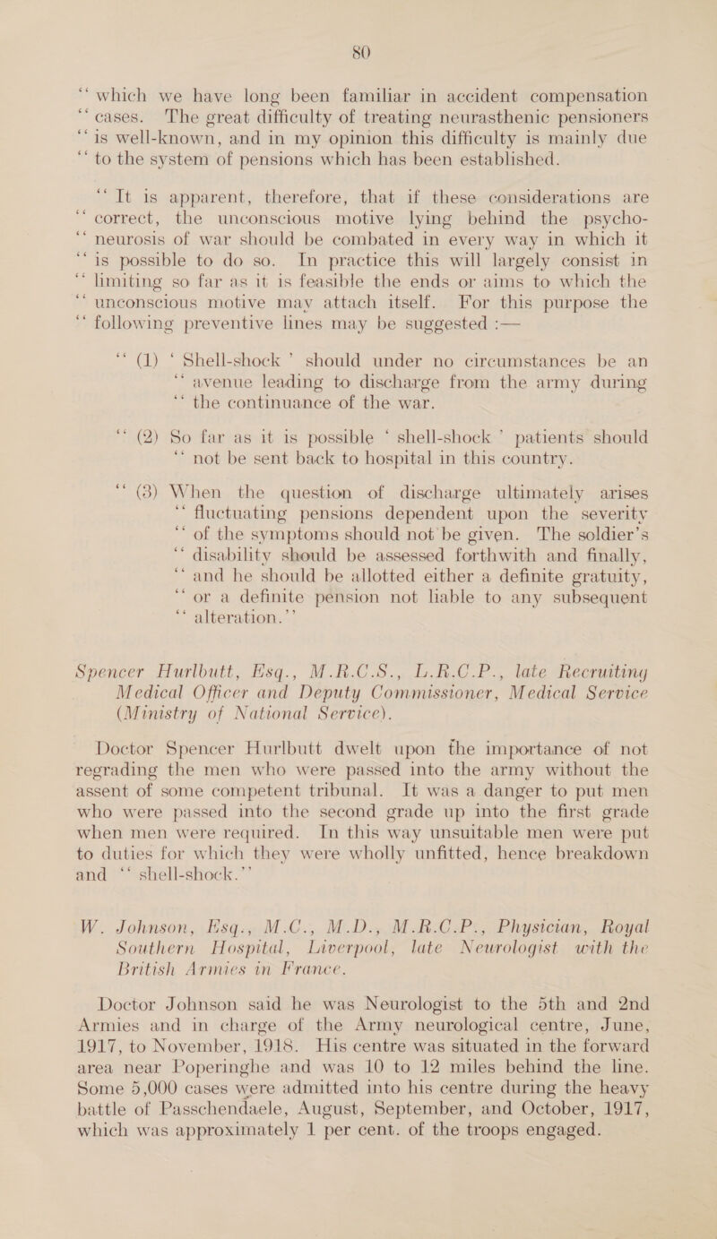 which we have long been familiar in accident compensation cases. The great difficulty of treating neurasthenic pensioners is well-known, and in my opinion this difficulty is mainly due to the system of pensions which has been established. ‘“ It is apparent, therefore, that if these considerations are correct, the unconscious motive lying behind the psycho- neurosis of war should be combated in every way in which it is possible to do so. In practice this will largely consist in limiting so far as it is feasible the ends or aims to which the unconscious motive may attach itself. For this purpose the ‘ following preventive lines may be suggested :— ‘* (1) ‘ Shell-shock &gt; should under no circumstances be an ‘avenue leading to discharge from the army during ‘ the continuance of the war. ‘* (2) So far as it is possible ‘ ee shell-shock ° patients should not be sent back to hospital in this country. ' (3) When the question of discharge ultimately arises ‘ fluctuating pensions dependent upon the severity of the symptoms should not’ be given. The soldier’s disability should be assessed forthwith and finally, and he should be allotted either a definite gratuity, or a definite pension not lable to any subsequent alteration.’’ ¢ . ce ‘ o ce ‘ . Spencer Hurlbutt, Hsq., M.R.C.S., L.R.C_P., late Recrusting Medical Officer and Deputy Commissioner, Medical Service (Ministry of National Service). Doctor Spencer Hurlbutt dwelt upon the importance of not regrading the men who were passed into the army without the assent of some competent tribunal. It was a danger to put men who were passed into the second grade up into the first grade when men were required. In this way unsuitable men were put to duties for which they were wholly unfitted, hence breakdown and ** shell-shock.”’ W. Johnson, Hsq.; M.C., M.D.;.M BCP: Physician, ioyal Southern Hospital, Liverpool, late Neurologist with the British Armies in France. Doctor Johnson said he was Neurologist to the 5th and 2nd Armies and in charge of the Army neurological centre, June, 1917, to November, 1918. His centre was situated in the forward area near Poperinghe and was 10 to 12 miles behind the line. Some 5,000 cases were admitted into his centre during the heavy battle of Passchendaele, August, September, and October, 1917, which was approximately 1 per cent. of the troops engaged.