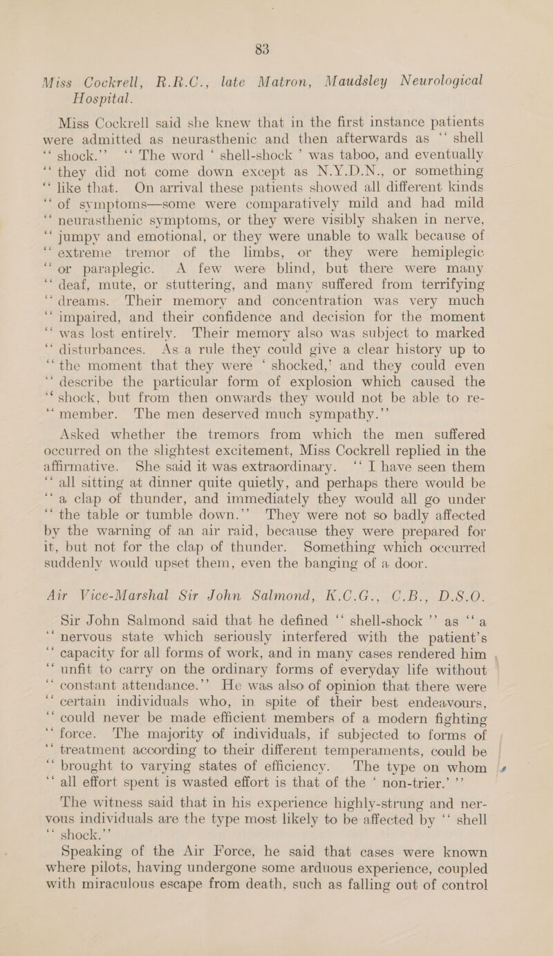 Miss Cockrell, R.R.C., late Matron, Maudsley Neurological Hospital. Miss Cockrell said she knew that in the first instance patients were admitted as neurasthenic and then afterwards as “ shell ‘‘ shock.’? ‘‘ The word ‘ shell-shock ’ was taboo, and eventually they did not come down except as N.Y.D.N., or something ‘“‘ like that. On arrival these patients showed all different kinds ‘of svmptoms—some were comparatively mild and had mild neurasthenic symptoms, or they were visibly shaken in nerve, jumpy and emotional, or they were unable to walk because of extreme tremor of the limbs, or they were hemiplegic or paraplegic. A few were blind, but there were many deaf, mute, or stuttering, and many suffered from terrifying dreams. Their memory and concentration was very much impaired, and their confidence and decision for the moment was lost entirely. Their memory also was subject to marked disturbances. As a rule they could give a clear history up to ‘the moment that they were ° shocked,’ and they could even describe the particular form of explosion which caused the shock, but from then onwards they would not be able to re- “member. The men deserved much sympathy.”’ Asked whether the tremors from which the men suffered occurred on the slightest excitement, Miss Cockrell replied in the affirmative. She said it was extraordinary. ‘‘ I have seen them “all sitting at dinner quite quietly, and perhaps there would be “a clap of thunder, and immediately they would all go under ‘“ the table or tumble down.’’ They were not so badly affected by the warning of an air raid, because they were prepared for it, but not for the clap of thunder. Something which occurred suddenly would upset them, even the banging of a door. éé oe ee 66 Air Vice-Marshal Sir. John Salmond, K.C.G., C.B., D.S.O. Sir John Salmond said that he defined “ shell-shock ’’ as ‘‘ a nervous state which seriously interfered with the patient’s capacity for all forms of work, and in many cases rendered him . unfit to carry on the ordinary forms of everyday life without © constant attendance.’’ He was also of opinion that there were certain individuals who, in spite of their best endeavours, could never be made efficient members of a modern fighting force. ‘The majority of individuals, if subjected to forms of treatment according to their different temperaments, could be | brought to varying states of efficiency. The type on whom all effort spent is wasted effort is that of the ‘ non-trier.’ ’’ The witness said that in his experience highly-strung and ner- vous individuals are the type most likely to be affected by ‘‘ shell shock” Speaking of the Air Force, he said that cases were known where pilots, having undergone some arduous experience, coupled with miraculous escape from death, such as falling out of control ¢ ‘ ” 6 * $c cc