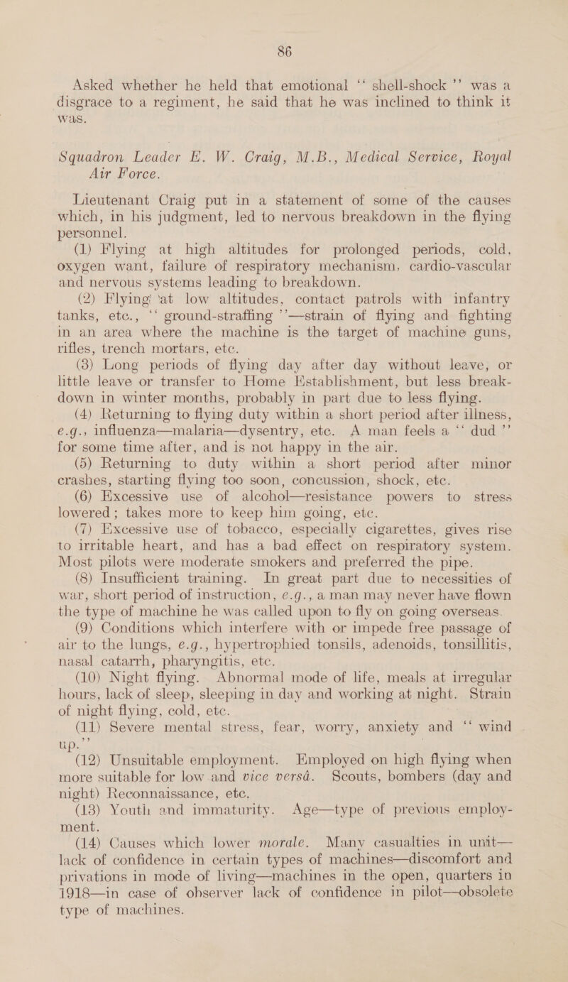 Asked whether he held that emotional ‘‘ shell-shock ’’ was a disgrace to a regiment, he said that he was inclined to think it was. Squadron Leader EH. W. Craig, M.B., Medical Service, Royal Air Force. Lieutenant Craig put in a statement of some of the causes which, in his judgment, led to nervous breakdown in the flying personnel. (1) Flying at high altitudes for prolonged periods, cold, oxygen want, failure of respiratory mechanism, cardio-vascular and nervous systems leading to breakdown. (2) Flying! ‘at low altitudes, contact patrols with infantry tanks, etc., ‘‘ ground-straffing ’’—strain of flying and fighting in an area where the machine is the target of machine guns, rifles, trench mortars, etc. (3) Long periods of flymg day after day without leave, or little leave or transfer to Home Establishment, but less break- down in winter months, probably in part due to less flying. (4) Returning to flying duty within a short period after illness, e.g., influenza—malaria—dysentry, etc. A man feels a ‘‘ dud ”’ for some time after, and is not happy in the air. (5) Returning to duty within a short period after minor crashes, starting flying too soon, concussion, shock, etc. (6) Excessive use of alcohol—resistance powers to stress lowered ; takes more to keep him going, etc. (7) Excessive use of tobacco, especially cigarettes, gives rise to irritable heart, and has a bad effect on respiratory system. Most pilots were moderate smokers and preferred the pipe. (8) Insufficient training. In great part due to necessities of war, short period of instruction, e.g., aman may never have flown the type of machine he was called upon to fly on going overseas. (9) Conditions which interfere with or impede free passage of air to the lungs, e.g., hypertrophied tonsils, adenoids, tonsillitis, nasal catarrh, pharyngitis, etc. (10) Night flying. Abnormal mode of life, meals at irregular hours, lack of sleep, sleeping in day and working at night. Strain of night flying, cold, etc. (11) Severe mental stress, fear, worry, anxiety and ‘* wind ip... ; (12) Unsuitable employment. Employed on high flying when more suitable for low and vice versd. Scouts, bombers (day and night) Reconnaissance, etc. (18) Youth and immaturity. Age—type of previous employ- ment. (14) Causes which lower morale. Many casualties in unit— lack of confidence in certain types of machines—discomfort and privations in mode of living—machines in the open, quarters in 1918—in case of observer lack of confidence in pilot—obsolete type of machines. 
