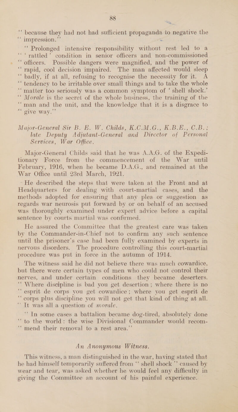 ‘ because they had not had sufficient propaganda to gs aa the impression. &lt; ‘Prolonged intensive responsibility without rest led to a “rattled ’ condition in senior officers and non-commissioned officers. Possible dangers were magnified, and the power of rapid, cool decision impaired. The man affected would sleep badly, if at all, refusing to recognise the necessity for it. A tendency to be irritable over small things and to take the whole matter too seriously was a common symptom of ‘ shell shock.’ Morale is the secret of the whole business, the training of the man and the unit, and the knowledge that it 1s a disgrace to ‘ give way.’’ Major-General Sir B.. E.. W. Childs, K.CoM iG. K. BL; CB. ; late Deputy Adjutant-General and Director of Personal Services, War Office. Major-General Childs said that he was A.A.G. of the Expedi- tionary Force from the commencement of the War until February, 1916, when he became D.A.G., and remained at the War Office until 28rd March, 1921. He described the steps that were taken at the Front and at Headquarters for dealing with court-martial cases, and the methods adopted for ensuring that any plea or suggestion as regards war neurosis put forward by or on behalf of an accused was thoroughly examined under expert advice before a capital sentence by courts martial was confirmed. He assured the Committee that the greatest care was taken by the Commander-in-Chief not to confirm any such sentence until the prisoner’s case had been fully examined by experts in nervous disorders. The procedure controlling this court-martial procedure was put in force in the autumn of 1914. The witness said he did not believe there was much cowardice, but there were certain types of men who could not control their nerves, and under certain conditions they became deserters. ‘ Where discipline is bad you get desertion; where there is no ‘esprit de corps vou get cowardice; where you get esprit de “corps plus discipline you will not get that kind of thing at all. ‘ It was all a question of morale. ‘“ In some cases a battalion became dog-tired, absolutely done to the world: the wise Divisional Commander would recom- ‘* mend their removal to a rest area.’’ An Anonymous Witness. This witness, aman distinguished in the war, having stated that he had himself temporarily suffered from ‘‘ shell shock ’’ caused by wear and tear, was asked whether he would feel any difficulty in giving the Committee an account of his painful experience.