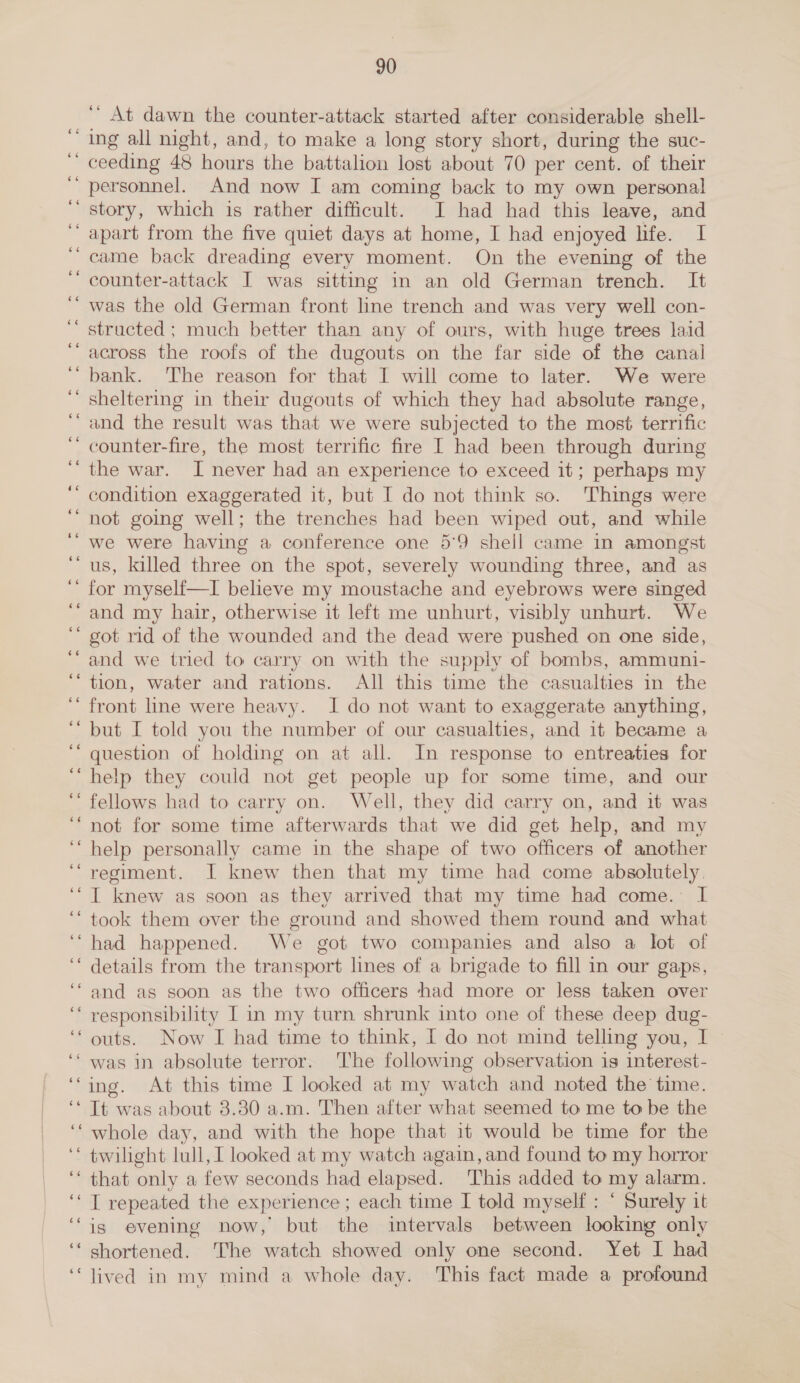 a ns ee 90 At dawn the counter-attack started after considerable shell- ing all night, and, to make a long story short, during the suc- ceeding 48 hours the battalion lost about 70 per cent. of their personnel. And now I am coming back to my own personal story, which is rather difficult. I had had this leave, and came back dreading every moment. On the evening of the was the old German front line trench and was very well con- structed ; much better than any of ours, with huge trees laid bank. The reason for that I will come to later. We were sheltering in their dugouts of which they had absolute range, and the result was that we were subjected to the most terrific counter-fire, the most terrific fire I had been through during the war. I never had an experience to exceed it; perhaps my condition exaggerated it, but I do not think so. Things were not going well; the trenches had been wiped out, and while we were having a conference one 59 shell came in amongst for myself—I believe my moustache and eyebrows were singed and my hair, otherwise it left me unhurt, visibly unhurt. We got rid of the wounded and the dead were pushed on one side, tion, water and rations. All this time the casualties in the front line were heavy. I do not want to exaggerate anything, but I told you the number of our casualties, and it became a question of holding on at all. In response to entreaties for help they could not get people up for some time, and our fellows had to carry on. Well, they did carry on, and it was not for some time afterwards that we did get help, and my help personally came in the shape of two officers of another regiment. I knew then that my time had come absolutely. I knew as soon as they arrived that my time had come. I took them over the ground and showed them round and what had happened. We got two companies and also a lot of details from the transport lines of a brigade to fill in our gaps, and as soon as the two officers -+had more or less taken over responsibility I in my turn shrunk into one of these deep dug- outs. Now I had time to think, I do not mind telling you, I ing. At this time I looked at my watch and noted the time. It was about 3.30 a.m. Then after what seemed to me to be the whole day, and with the hope that it would be time for the twilight lull, I looked at my watch again, and found to my horror that only a few seconds had elapsed. ‘This added to my alarm. I repeated the experience ; each time I told myself: ° Surely it is evening now, but the intervals between looking only shortened. The watch showed only one second. Yet I had lived in my mind a whole day. This fact made a profound