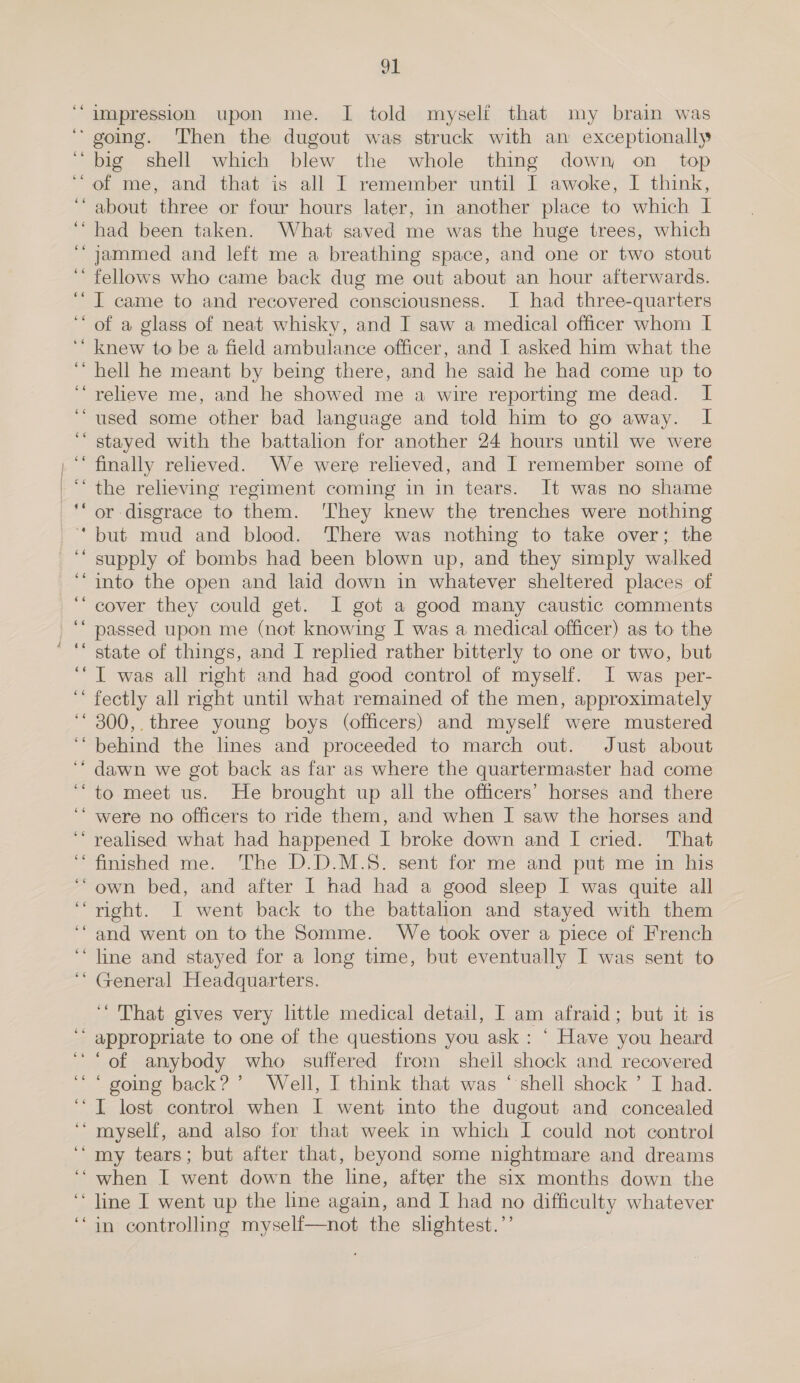 nm - ce n ~ - nw os  ” a n 91 impression upon me. I told myself that my brain was big shell which blew the whole thing down on_ top of me, and that is all I remember until I awoke, I think, about three or four hours later, in another place to which I had been taken. What saved me was the huge trees, which jammed and left me a breathing space, and one or two stout fellows who came back dug me out about an hour afterwards. I came to and recovered consciousness. I had three-quarters . n a 5 n n hell he meant by being there, and he said he had come up to relieve me, and he showed me a wire reporting me dead. I used some other bad language and told him to go away. I stayed with the battalion for another 24 hours until we were finally reheved. We were relieved, and I remember some of or disgrace to them. ‘They knew the trenches were nothing but mud and blood. There was nothing to take over; the supply of bombs had been blown up, and they simply walked into the open and laid down in whatever sheltered places of cover they could get. I got a good many caustic comments passed upon me (not knowing I was a medical officer) as to the state of things, and I replied rather bitterly to one or two, but I was all right and had good control of myself. I was per- fectly all right until what remained of the men, approximately 300,. three young boys (officers) and myself were mustered behind the lines and proceeded to march out. Just about dawn we got back as far as where the quartermaster had come to meet us. He brought up all the officers’ horses and there were no officers to ride them, and when I saw the horses and realised what had happened I broke down and I cried. That finished me. The D.D.M.5. sent for me and put me in his own bed, and after I had had a good sleep I was quite all right. I went back to the battalion and stayed with them and went on to the Somme. We took over a piece of French line and stayed for a long time, but eventually I was sent to General Headquarters. ‘That gives very little medical detail, I am afraid; but it is appropriate to one of the questions you ask : ‘ Have you heard ‘going back?’ Well, I think that was ‘shell shock ’ I had. . n . a . a my tears; but after that, beyond some nightmare and dreams line I went up the line again, and I had no difficulty whatever in controlling myself—not the slightest.’’