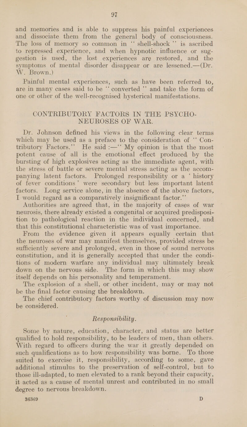 and memories and is able to suppress his painful experiences and dissociate them from the general body of consciousness. The loss of memory so common in “ shell-shock ’’ is ascribed to repressed experience, and when hypnotic influence or sug- gestion is used, the lost experiences are restored, and the symptoms of mental disorder disappear or are lessened.—(Dr. W. Brown.) Painful mental experiences, such as have been referred to, are in many cases said to be ‘‘ converted ’’ and take the form of one or other of the well-recognised hysterical manifestations. CONTRIBUTORY FACTORS IN THE PSYCHO- NEUROSES OF WAR. Dr. Johnson defined his views in the following clear terms which may be used as a preface to the consideration of ‘‘ Con- tributory Factors.’’ He said :—‘* My opinion is that the most potent cause of all is the emotional effect produced, by the bursting of high explosives acting as the immediate agent, with the stress of battle or severe mental stress acting as the accom- panying latent factors. Prolonged responsibility or a ‘ history of fever conditions’ were secondary but less important latent factors. Long service alone, in the absence of the above factors, I would regard as a comparatively insignificant factor.”’ Authorities are agreed that, in the majority of cases of war neurosis, there already existed a congenital or acquired predisposi- tion to pathological reaction in the individual concerned, and that this constitutional characteristic was of vast importance. From the evidence given it appears equally certain that the neuroses of war may manifest themselves, provided stress be sufficiently severe and prolonged, even in those of sound nervous constitution, and it is generally accepted that under the condi- tions of modern warfare any individual may ultimately break down on the nervous side. ‘The form in which this may show itself depends on his personality and temperament. The explosion of a shell, or other incident, may or may not be the final factor causing the breakdown. The chief contributory factors worthy of discussion may now be considered. Responsibility. Some by nature, education, character, and status are better qualified to hold responsibility, to be leaders of men, than others. With regard to officers during the war it greatly depended on such qualifications as to how responsibility was borne. To those suited to exercise it, responsibility, according to some, gave additional stimulus to the preservation of self-control, but to those ill-adapted, to men elevated to a rank beyond their capacity, it acted as a cause of mental unrest and contributed in no small degree to nervous breakdown.
