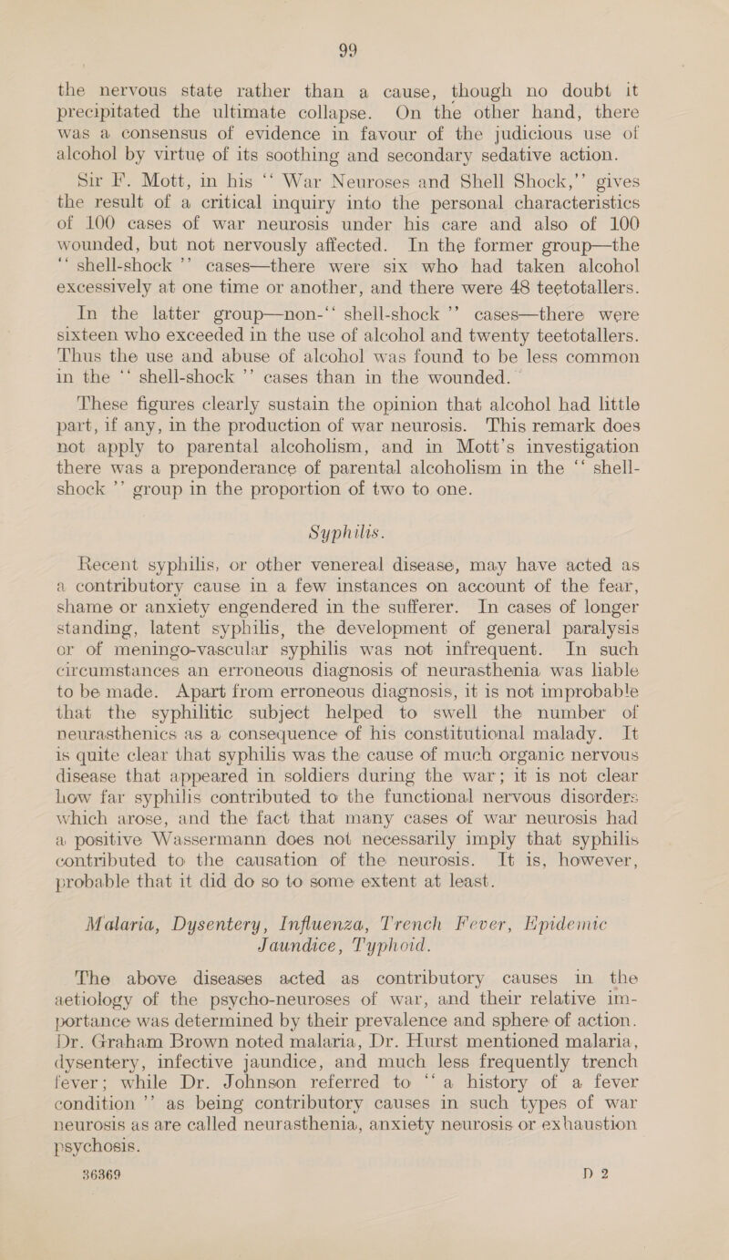 the nervous state rather than a cause, though no doubt it precipitated the ultimate collapse. On the other hand, there was a consensus of evidence in favour of the judicious use of alcohol by virtue of its soothing and secondary sedative action. Sir F. Mott, in his ‘‘ War Neuroses and Shell Shock,’’ gives the result of a critical inquiry into the personal characteristics of 100 cases of war neurosis under his care and also of 100 wounded, but not nervously affected. In the former group—the ‘ shell-shock ’’ cases—there were six who had taken alcohol excessively at one time or another, and there were 48 teetotallers. In the latter group—non-‘‘ shell-shock ’’ cases—there were sixteen who exceeded in the use of alcohol and twenty teetotallers. Thus the use and abuse of alcohol was found to be less common in the ‘‘ shell-shock ’’ cases than in the wounded. These figures clearly sustain the opinion that alcohol had little part, if any, in the production of war neurosis. This remark does not apply to parental alcoholism, and in Mott’s investigation there was a preponderance of parental alcoholism in the “ shell- shock ’’ group in the proportion of two to one. Syphilis. Recent syphilis, or other venereal disease, may have acted as a contributory cause in a few instances on account of the fear, shame or anxiety engendered in the sufferer. In cases of longer standing, latent syphilis, the development of general paralysis or of meningo-vascular syphilis was not infrequent. In such circumstances an erroneous diagnosis of neurasthenia was lable to be made. Apart from erroneous diagnosis, it is not improbable that the syphilitic subject helped to swell the number of neurasthenics as a consequence of his constitutional malady. It is quite clear that syphilis was the cause of much organic nervous disease that appeared in soldiers during the war; it is not clear how far syphilis contributed to the functional nervous disorders which arose, and the fact that many cases of war neurosis had a positive Wassermann does not necessarily imply that syphilis contributed to the causation of the neurosis. It is, however, probable that it did do so to some extent at least. Malaria, Dysentery, Influenza, Trench Fever, Epidemic Jaundice, Typhoid. The above diseases acted as contributory causes in the aetiology of the psycho-neuroses of war, and their relative im- portance was determined by their prevalence and sphere of action. Dr. Graham Brown noted malaria, Dr. Hurst mentioned malaria, dysentery, infective jaundice, and much less frequently trench fever; while Dr. Johnson referred to “‘ a history of a fever condition ’’ as being contributory causes in such types of war neurosis as are called neurasthenia, anxiety neurosis or exhaustion psychosis. 36369 I) 2