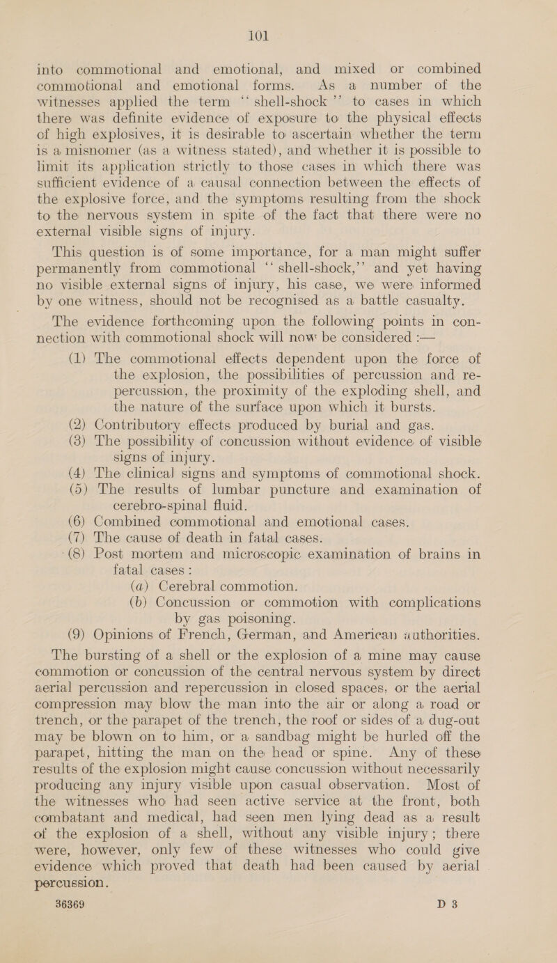 into commotional and emotional, and mixed or combined commotional and emotional forms. As a number of the witnesses applied the term “‘ shell-shock ’’ to cases in which there was definite evidence of exposure to the physical effects of high explosives, it is desirable to ascertain whether the term is a misnomer (as a witness stated), and whether it is possible to limit its application strictly to those cases in which there was sufficient evidence of a causal connection between the effects of the explosive force, and the symptoms resulting from the shock to the nervous system in spite of the fact that there were no external visible signs of injury. This question is of some importance, for a man might suffer permanently from commotional ** shell-shock,’’ and yet having no visible external signs of injury, his case, we were informed by one witness, should not be recognised as a battle casualty. The evidence forthcoming upon the following points in con- nection with commotional shock will now be considered :— (1) The commotional effects dependent upon the force of the explosion, the possibilities of percussion and re- percussion, the proximity of the exploding shell, and the nature of the surface upon which it bursts. (2) Contributory effects produced by burial and gas. (3) The possibility of concussion without evidence of visible signs of injury. (4) 'The clinical signs and symptoms of commotional shock. (5) The results of lumbar puncture and examination of cerebro-spinal fluid. (6) Combined commotional and emotional cases. (7) The cause of death in fatal cases. (8) Post mortem and microscopic examination of brains in fatal cases : (a) Cerebral commotion. (b) Concussion or commotion with complications by gas poisoning. (9) Opinions of French, German, and Americaa «uthorities. The bursting of a shell or the explosion of a mine may cause commotion or concussion of the central nervous system by direct aerial percussion and repercussion in closed spaces, or the aerial compression may blow the man into the air or along a road or trench, or the parapet of the trench, the roof or sides of a dug-out may be blown on to him, or a sandbag might be hurled off the parapet, hitting the man on the head or spine. Any of these results of the explosion might cause concussion without necessarily producing any injury visible upon casual observation. Most of the witnesses who had seen active service at the front, both combatant and medical, had seen men lying dead as a result of the explosion of a shell, without any visible injury; there were, however, only few of these witnesses who could give evidence which proved that death had been caused by aerial percussion.