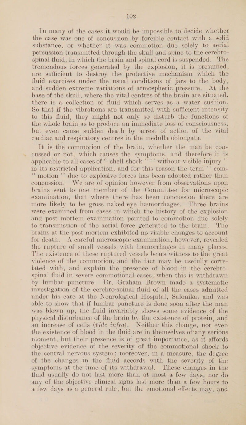 In many of the cases it would be impossible to decide whether the case was one of concussion by forcible contact with a solid substance, or whether it was commotion due solely to aerial percussion transmitted through the skull and spine to the cerebro- spinal fluid, in which the brain and spinal cord is suspended. The tremendous forces generated by the explosion, it is presumed, are sufficient to destroy the protective mechanism which the fluid exercises under the usual conditions of jars to the body, and sudden extreme variations of atmospheric pressure. At the base of the skull, where the vital centres of the brain are situated, there is a collection of fluid which serves as a water cushion. So that if the vibrations are transmitted with sufficient intensity to this fluid, they might not only so disturb the functions of the whole brain as to produce an immediate loss of consciousness, but even cause sudden death by arrest of action of the vital cardiac and respiratory centres in the medulla oblongata. It is the commotion of the brain, whether the man be con- cussed or not, which causes the symptoms, and therefore it Is applicable to all cases of “ shell-shock ’’ ** without-visible-injury in its restricted application, and for this reason the term ‘’ com- ‘motion ’’ due to explosive forces has been adopted rather than concussion. We are of opinion however from observations upon brains sent to one member of the Committee for microscopic examination, that where there has been concussion there are more likely to be gross naked-eye hemorrhages. Three brains were examined from cases in which the history of the explosion and post mortem examination pointed to commotion due solely to transmission of the aerial force generated to the brain. The brains at the post mortem exhibited no visible changes to account for death. A careful microscopic examination, however, revealed the rupture of small vessels with hemorrhages in many places. The existence of these ruptured vessels bears witness to the great violence of the commotion, and the fact may be usefully corre- lated with, and explain the presence of blood in the cerebro- spinal fluid in severe commotional cases, when this is withdrawn by lumbar puncture. Dr. Graham Brown made a systematic investigation of the cerebro-spinal fluid of all the cases admitted under his care at the Neurological Hospital, Salonika, and was able to show that if lumbar puncture is done soon after the man was blown up, the fluid invariably shows some evidence of the physical disturbance of the brain by the existence of protein, and an increase of cells (vide infra). Neither this change, nor even the existence of blood in the fluid are in themselves of-any serious moment, but their presence is of great importance, as it affords obj ective evidence of the severity “of the commotional shock to the central nervous system ; moreover, in a measure, the degree of the changes in the fluid accords with the severity of “the symptoms at the time of its withdrawal. These changes in the fluid usually do not last more than at most a few days, nor do any of the objective clinical signs last more than a few hours to afew days as a general rule, but the emotional effects may, and