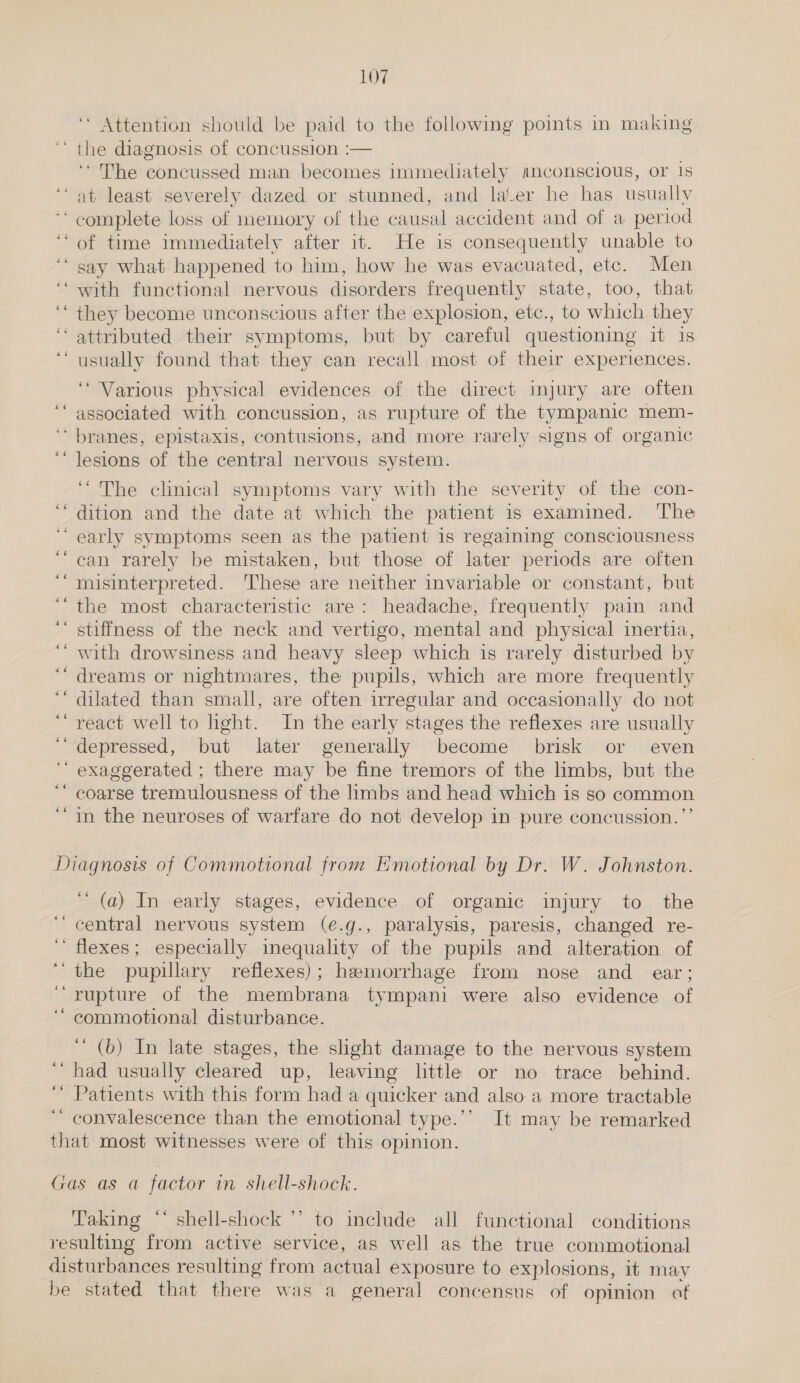 Attention should be paid to the following points in making the diagnosis of concussion :— ‘The concussed man becomes immediately mnconscious, or 1s ‘“ abt least severely dazed or stunned, and later he has usually ** complete loss of memory of the causal accident and of a period ‘“ of time immediately after it. He is consequently unable to ‘“ say what happened to him, how he was evacuated, etc. Men ‘‘ with functional nervous disorders frequently state, too, that ‘“ they become unconscious after the explosion, etc., to which they ‘attributed their symptoms, but by careful questioning it is ‘usually found that they can recall most of their experiences. ‘Various physical evidences of the direct injury are often associated with concussion, as rupture of the tympanic mem- ‘ branes, epistaxis, contusions, and more rarely signs of organic lesions of the central nervous system. ‘The clinical symptoms vary with the severity of the con- ‘dition and the date at which the patient is examined. The early symptoms seen as the patient 1s regaining consciousness can rarely be mistaken, but those of later periods are often misinterpreted. 'These are neither invariable or constant, but the most characteristic are: headache, frequently pain and stiffness of the neck and vertigo, mental and physical inertia, with drowsiness and heavy sleep which is rarely disturbed by dreams or nightmares, the pupils, which are more frequently dilated than small, are often irregular and occasionally do not react well to light. In the early stages the reflexes are usually depressed, but later generally become brisk or even exaggerated ; there may be fine tremors of the limbs, but the coarse tremulousness of the limbs and head which is so common in the neuroses of warfare do not develop in pure concussion. ”’ Diagnosis of Commotional from Emotional by Dr. W. Johnston. ' (a) In early stages, evidence of organic injury to the ‘central nervous system (e.g., paralysis, paresis, changed re- ‘ flexes; especially inequality of the pupils and alteration of ‘the pupillary reflexes); hamorrhage from nose and ear; ‘rupture of the membrana tympani were also evidence of ‘“ commotional disturbance. ‘’ (b) In late stages, the sight damage to the nervous system ‘had usually cleared up, leaving little or no trace behind. ‘ Patients with this form had a quicker and also a more tractable ‘“ convalescence than the emotional type.’’ It may be remarked that most witnesses were of this opinion. Gas as a factor im shell-shock. Taking “ shell-shock’’ to include all functional conditions resulting from active service, as well as the true commotional disturbances resulting from actual exposure to explosions, it may be stated that there was a general concensus of opinion of