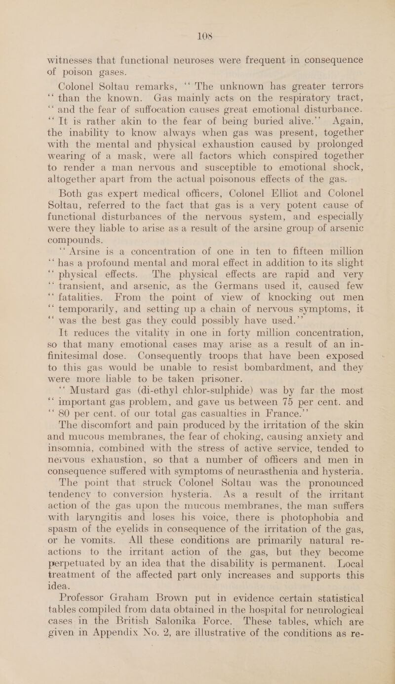 105 witnesses that functional neuroses were frequent in consequence of poison gases. Colonel Soltau remarks, ‘‘ The unknown has greater terrors ‘than the known. Gas mainly acts on the respiratory tract, “and the fear of suffocation causes great emotional disturbance. ‘Tt is rather akin to the fear of being buried alive.’’ Again, the inability to know always when gas was present, together with the mental and physical exhaustion caused by prolonged wearing of a mask, were all factors which conspired together to render a man nervous and susceptible to emotional shock, altogether apart from the actual poisonous effects of the gas. Both gas expert medical officers, Colonel Elhot and Colonel Soltau, referred to the fact that gas is a very potent cause of functional disturbances of the nervous system, and especially were they liable to arise as a result of the arsine group of arsenic compounds. ‘ Arsine is a concentration of one in ten to fifteen million “has a profound mental and moral effect in addition to its slight ‘‘ physical effects. The physical effects are rapid and very ‘* transient, and arsenic, as the Germans used it, caused few ‘fatalities. From the point of view of knocking out men ‘““ temporarily, and setting up a chain of nervous symptoms, it ‘“ was the best gas they could possibly have used.’’ It reduces the vitality in one in forty millon concentration, so that many emotional cases may arise as a result of an in- finitesimal dose. Consequently troops that have been exposed to this gas would be unable to resist bombardment, and they were more liable to be taken prisoner. ‘“ Mustard gas (di-ethyl chlor-sulphide) was by far the most important gas problem, and gave us between 75 per cent. and ‘ 80 per cent. of our total gas casualties in France.’’ The discomfort and pain produced by the irritation of the skin and mucous membranes, the fear of choking, causing anxiety and insomnia, combined with the stress of active service, tended to nervous exhaustion, so that a number of officers and men in consequence suffered with symptoms of neurasthenia and hysteria. The point that struck Colonel Soltau was the pronounced tendency to conversion hysteria. As a result of the irritant action of the gas upon the mucous membranes, the man suffers with laryngitis and loses his voice, there is photophobia and spasm of the eyelids in consequence of the irritation of the gas, or he vomits. All these conditions are primarily natural re- actions to the irritant action of the gas, but they become perpetuated by an idea that the disability is permanent. Local treatment of the affected part only increases and supports this idea. | Professor Graham Brown put in evidence certain statistical tables compiled from data obtained in the hospital for neurological cases in the British Salonika Force. These tables, which are 6é