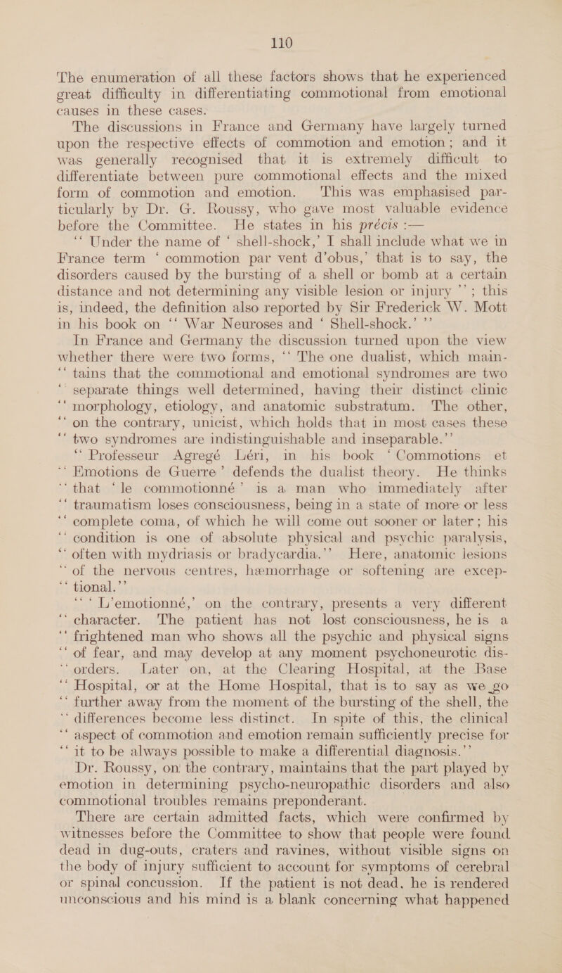 The enumeration of all these factors shows that he experienced great difficulty in differentiating commotional from emotional causes in these cases. The discussions in France and Germany have largely turned upon the respective effects of commotion and emotion; and it was generally recognised that it is extremely difficult to differentiate between pure commotional effects and the mixed form of commotion and emotion. This was emphasised par- ticularly by Dr. G. Roussy, who gave most valuable evidence before the Committee. He states in his précis :— ‘“ Under the name of ‘ shell-shock,’ I shall include what we in France term ‘ commotion par vent d’obus,’ that is to say, the disorders caused by the bursting of a shell or bomb at a certain distance and not determining any visible lesion or injury *’; this is, indeed, the definition also reported by Sir Frederick W. Mott in his book on ‘“* War Neuroses and ‘ Shell-shock.’ ”’ In France and Germany the discussion turned upon the view whether there were two forms, ‘‘ The one dualist, which main- ‘tains that the commotional and emotional syndromes are two “separate things well determined, having their distinct clinic morphology, etiology, and anatomic substratum. The other, on the contrary, unicist, which holds that in most cases these two syndromes are indistinguishable and inseparable. “ ‘' Professeur Agregé Léri, in his book *Commotions et Emotions de Guerre ’ defends the dualist theory. He thinks ‘that ‘le commotionné’ is a man who immediately after traumatism loses consciousness, being in a state of more or less complete coma, of which he will come out sooner or later; his condition is one of absolute physical and psychic paralysis, often with mydriasis or bradycardia.’’ Here, anatomic lesions ‘of the nervous centres, haemorrhage or softening are excep- ' tional.’’ ‘* L’emotionné,’ on the contrary, presents a very different character. The patient has not lost consciousness, he is a frightened man who shows all the psychic and physical signs of fear, and may develop at any moment psychoneurotic dis- ‘orders. Later on, at the Clearmg Hospital, at the Base ‘ Hospital, or at the Home Hospital, that is to say as we_go further away from the moment of the bursting of the shell, the ‘ differences become less distinct. In spite of this, the clinical aspect of commotion and emotion remain sufficiently precise for it to be always possible to make a differential diagnosis.’ Dr. Roussy, on the contrary, maintains that the part played by emotion in determining psycho-neuropathic disorders and also commotional troubles remains preponderant. There are certain admitted facts, which were confirmed by witnesses before the Committee to show that people were found dead in dug-outs, craters and ravines, without visible signs on the body of injury sufficient to account for symptoms of cerebral or spinal concussion. If the patient is not dead, he is rendered unconscious and his mind is a blank concerning what happened 4% 4 = ‘