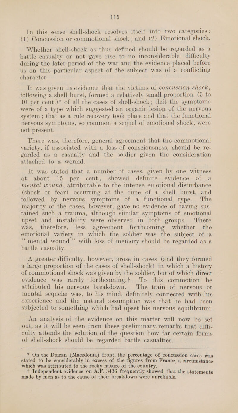 In this. sense shell-shock resolves itself into two categories : (1) Concussion or commotional shock ; and (2) Emotional shock. Whether shell-shock as thus defined should be regarded as a battle casualty or not gave rise to no inconsiderable difficulty during the later period of the war and the evidence placed before us on this particular aspect of the subject was of a conflicting character. It was given in evidence that the victims of concussion shock, following a shell burst, formed a relatively small proportion (5 to 10 per cent.)* of all the cases of shell-shock ; that the symptoms were of a type which suggested an organic lesion of the nervous system ; that as a rule recovery took place and that the functional nervous symptoms, so common a sequel of emotional shock, were not present. There was, therefore, general agreement that the commotional variety, if associated with a loss of consciousness, should be re- garded as a casualty and the soldier given the consideration attached to a wound. It was stated that a number ot cases, given by one witness at about 15 per cent., showed definite evidence of a mental wound, attributable to the intense emotional disturbance (shock or fear) occurring at the time of a shell burst, and followed by nervous symptoms of a functional type. The majority of the cases, however, gave no evidence of having sus- tained such a trauma, although similar symptoms of emotional upset and instability were observed in both groups. There was, therefore, less agreement forthcoming whether the emotional variety in which the soldier was the subject of a ‘“ mental wound ’’ with loss of memory should be regarded as a battle casualty. A greater difficulty, however, arose in cases (and they formed a large proportion of the cases of shell-shock) in which a history of commotional shock was given by the soldier, but of which direct evidence was rarely forthcoming.t To this commotion he attributed his nervous breakdown. ‘The train of nervous or mental sequelae was, to his mind, definitely connected with his experience and the natural assumption was that he had been subjected to something which had upset his nervous equilibrium. An analysis of the evidence on this matter will now be set out, as it will be seen from these preliminary remarks that diffi- culty attends the solution of the question how far certain forms of shell-shock should be regarded battle casualties.  * On the Doiran (Macedonia) front, the percentage of concussion cases was stated to be considerably in excess of the figures from France, a circumstance which was attributed to the rocky nature of the country. + Independent eviderce on A.F. 3436 frequently showed that the statements made by men as to the cause of their breakdown were unreliable.