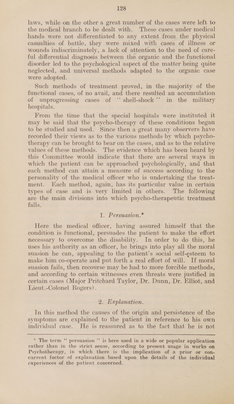 laws, while on the other a great number of the cases were left to the medical branch to be dealt with. These cases under medical hands were not differentiated to any extent from the physical casualties of battle, they were mixed with cases of illness or wounds indiscriminately, a lack of attention to the need of care- ful differential diagnosis between the organic and the functional disorder led to the psychological aspect of the matter being quite neglected, and universal methods adapted to the organic case were adopted. Such methods of treatment proved, in the majority of the functional cases, of no avail, and there resulted an accumulation of unprogressing cases of “‘ shell-shock’’ in the military hospitals. From the time that the special hospitals were instituted it may be said that the psycho-therapy of these conditions began | to be studied and used. Since then a great many observers have recorded their views as to the various methods by which psycho- therapy can be brought to bear on the cases, and as to the relative values of these methods. The evidence which has been heard by this Committee would indicate that there are several ways in which the patient can be approached psychologically, and that each method can attain a measure of success according to the personality of the medical officer who is undertaking the treat- ment. Hach method, again, has its particular value in certain types of case and is very limited in others. The following are the main divisions into which psycho-therapeutic treatment falls. 1. Persuasion.* Here the medical officer, having assured himself that the condition is functional, persuades the patient to make the effort necessary to overcome the disability. In order to do this, he uses his authority as an officer, he brings into play all the moral suasion he can, appealing to the patient’s social self-esteem to make him co-operate and put forth a real effort of will. If moral suasion fails, then recourse may be had to more forcible methods, and according to certain witnesses even threats were justified in certain cases (Major Pritchard Taylor, Dr. Dunn, Dr. Elhot, and Lieut.-Colonel Rogers). 2. Hxplanation. In this method the causes of the origin and persistence of the symptoms are explained to the patient in reference to his own individual case. He is reassured as to the fact that he is not * The term ‘‘ persuasion ’’ is here used in a wide or popular application rather than in the strict sense, according to present usage in works on Psychotherapy, in which there is the implication of a prior or con- current factor of explanation based upon the details of the individual experiences of the patient concerned.