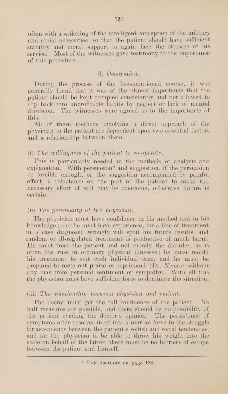 often with a widening of the intelligent conception of the military and social necessities, so that the patient should have sufficient stability and moral support to again face the stresses of his service. Most of the witnesses gave testimony to the importance of this procedure. 6. Occupation. During the process of the last-mentioned course, it was generally found that it was of the utmost importance that the patient should be kept occupied consistently and not allowed to slip back into unprofitable habits by neglect or lack of mental diversion. The witnesses were agreed as to the importance of this. All of these methods involving a direct approach of the physician to the patient are dependent upon two essential factors and a relationship between them. G) The willingness of the patient to co-operate. This is particularly needed in the methods of analysis and explanation. With persuasion* and suggestion, if the persuasion be forcible enough, or the suggestion accompanied by painful effect, a reluctance on the part of the patient to make the necessary effort of will may be overcome, otherwise failure 1s certain. (ii) The personality of the physician. The physician must have confidence in his method and in his knowledge ; also he must have experience, for a line of treatment in a case diagnosed wrongly will spoil his future results, and random or ill-regulated treatment is productive of much harm. He must treat the patient and not merely the disorder, as is often the rule in ordinary physical illnesses; he must mould his treatment to suit each individual case, and he must be prepared to mete out praise or reprimand (Dr. Myers) without any bias from personal sentiment or sympathy. With all this the physician must have sufficient force to dominate the situation. Gi) The relationship between physician and patient. The doctor must get the full confidence of the patient. No half measures are possible, and there should be no possibility of the patient evading the doctor’s opinion. ‘The persistence of symptoms often resolves itself into a tour de force in the struggle for ascendency between the patient’s selfish and social tendencies, and for the physician to be able to throw his weight into the scale on behalf of the latter, there must be no barriers of escape between the patient and himself. * Vide footnote on page 128.