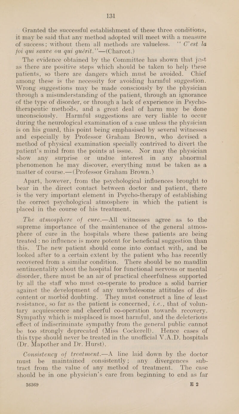 Toll Granted the successful establishment of these three conditions, it may be said that any method adopted will meet with a measure of success; without them all methods are valueless. ‘‘ C’est la fo. qui sauve ou qui gueérit.’’—(Charcot.) The evidence obtained by the Committee has shown that Jest as there are positive steps which should be taken to help these patients, so there are dangers which must be avoided. Chief among these is the necessity for avoiding harmful suggestion. Wrong suggestions may be made consciously by the physician through a misunderstanding of the patient, through an ignorance of the type of disorder, or through a lack of experience in Psycho- therapeutic methods, and a great deal of harm may be done unconsciously. Harmful suggestions are very hable to occur during the neurological examination of a case unless the physician is on his guard, this point being emphasised by several witnesses and especially by Professor Graham Brown, who devisedi a method of physical examination specially contrived to divert the patient’s mind from the points at issue. Nor may the physician show any surprise or undue interest in any abnormal phenomenon he may discover, everything must be taken as a matter of course.—(Professor Graham Brown.) Apart, however, from the psychological influences brought to bear in the direct contact between doctor and patient, there is the very important element in Psycho-therapy of establishing the correct psychological atmosphere in which the patient is placed in the course of his treatment. The atmosphere of cure.—All witnesses agree as to the supreme importance of the maintenance of the general atmos- phere of cure in the hospitals where these patients are being treated ; no influence is more potent for beneficial suggestion than this. The new patient should come into contact with, and be looked after to a certain extent by the patient who has recently recovered from a similar condition. There should be no maudlin sentimentality about the hospital for functional nervous or mental disorder, there must be an air of practical cheerfulness supported by all the staff who must co-operate to produce a solid barrier against the development of any unwholesome attitudes of dis- content or morbid doubting. They must construct a line of least resistance, so far as the patient is concerned, 1.e., that of volun- tary acquiescence and cheerful co-operation .towards recovery. Sympathy which is misplaced is most harmful, and the deleterious effect of indiscriminate sympathy from the general public cannot be too strongly deprecated (Miss Cockerell).. Hence cases of this type should never be treated in the unofficial V.A.D. hospitals (Dr. Mapother and Dr. Hurst). Consistency of treatment.—A line laid down by the doctor must be maintained consistently; any divergences sub- tract from the value of any method of treatment. The case should be in one physician’s care from beginning to end as far