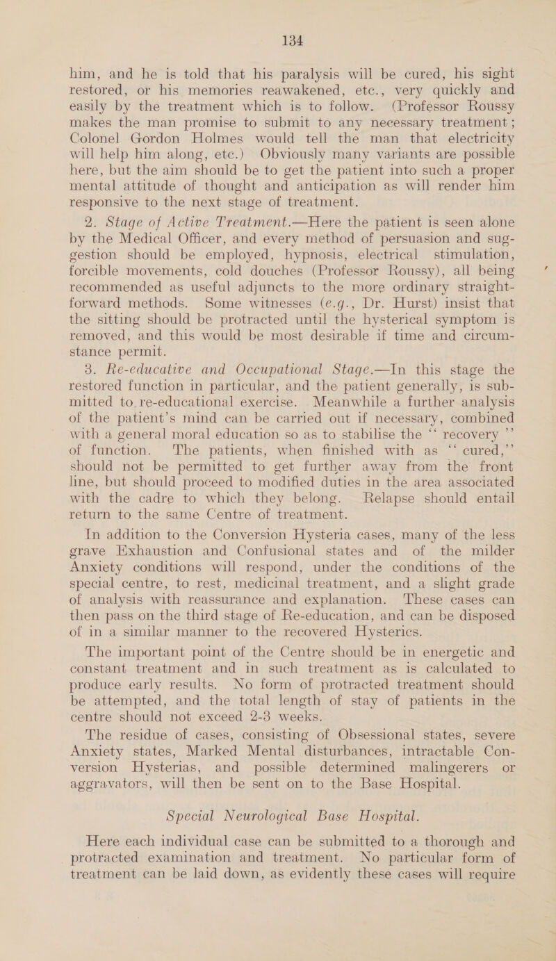 him, and he is told that his paralysis will be cured, his sight restored, or his memories reawakened, etc., very quickly and easily by the treatment which is to follow. (Professor Roussy makes the man promise to submit to any necessary treatment ; Colonel Gordon Holmes would tell the man that electricity will help him along, etc.) Obviously many variants are possible here, but the aim should be to get the patient into such a proper mental attitude of thought and anticipation as will render him responsive to the next stage of treatment. 2. Stage of Active Treatment.—Here the patient is seen alone by the Medical Officer, and every method of persuasion and sug- gestion should be employed, hypnosis, electrical stimulation, forcible movements, cold douches (Professor Roussy), all being recommended as useful adjuncts to the more ordinary straight- forward methods. Some witnesses (e.g., Dr. Hurst) insist that the sitting should be protracted until the hysterical symptom is removed, and this would be most desirable if time and circum- stance permit. 3. Re-educative and Occupational Stage.—In this stage the restored function in particular, and the patient generally, is sub- mitted to. re-educational exercise. Meanwhile a further analysis of the patient’s mind can be carried out if necessary, combined with a general moral education so as to stabilise the “‘ recovery ”’ of function. The patients, when finished with as ‘‘ cured,”’ should not be permitted to get further away from the front line, but should proceed to modified duties in the area associated with the cadre to which they belong. Relapse should entail return to the same Centre of treatment. In addition to the Conversion Hysteria cases, many of the less grave Kxhaustion and Confusional states and of the milder Anxiety conditions will respond, under the conditions of the special centre, to rest, medicinal treatment, and a shght grade of analysis with reassurance and explanation. ‘These cases can then pass on the third stage of Re-education, and can be disposed of in a similar manner to the recovered Hysterics. The important point of the Centre should be in energetic and constant treatment and in such treatment as is calculated to produce early results. No form of protracted treatment should be attempted, and the total length of stay of patients in the centre should not exceed 2-3 weeks. The residue of cases, consisting of Obsessional states, severe Anxiety states, Marked Mental disturbances, intractable Con- version Hysterias, and possible determined malingerers or ageravators, will then be sent on to the Base Hospital. Special Neurological Base Hospital. Here each individual case can be submitted to a thorough and protracted examination and treatment. No particular form of treatment can be laid down, as evidently these cases will require