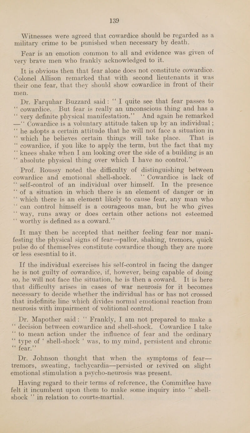 Witnesses were agreed that cowardice should be regarded as a military crime to be punished when necessary by death. Fear is an emotion common to all and evidence was given of very brave men who frankly acknowledged to it. It is obvious then that fear alone does not constitute cowardice. Colonel Allison remarked that with second leutenants 1t was their one fear, that they should show cowardice in front of their men. Dr. Farquhar Buzzard said: ‘‘ I quite see that fear passes to ‘‘ cowardice. But fear is really an unconscious thing and has a ‘‘ very definite physical manifestation.’’ And again he remarked —‘‘ Cowardice is a voluntary attitude taken up by an individual ; ‘‘ he adopts a certain attitude that he will not face a situation in ‘‘ which he believes certain things will take place. That is “ cowardice, if you like to apply the term, but the fact that my ‘‘ knees shake when I am looking over the side of a building is an ‘‘ absolute physical thing over which I have no control.’’ Prof. Roussy noted the difficulty of distinguishing between cowardice and emotional shell-shock. ‘‘ Cowardice is lack of ‘ self-control of an individual over himself. In the presence ‘“ of a situation in which there is an element of danger or in ‘‘ which there is an element likely to cause fear, any man who “can control himself is a courageous man, but he who gives ‘“ way, runs away or does certain other actions not esteemed ‘* worthy is defined as a coward.’’ n It may then be accepted that neither feeling fear nor mani- festing the physical signs of fear—pallor, shaking, tremors, quick pulse do of themselves constitute cowardice though they are more or less esesntial to it. If the individual exercises his self-control in facing the danger he is not guilty of cowardice, if, however, being capable of doing so, he will not face the situation, he is then a coward. It is here that difficulty arises in cases of war neurosis for it becomes necessary to decide whether the individual has or has not crossed that indefinite line which divides normal emotional reaction from neurosis with impairment of volitional control. Dr. Mapother said: “‘ Frankly, I am not prepared to make a decision between cowardice and shell-shock. Cowardice I take ‘to mean action under the influence of fear and the ordinary ‘ type of * shell-shock ’ was, to my mind, persistent and chronic “* fear.’’ : Dr. Johnson thought that when the symptoms of fear— tremors, sweating, tachycardia—persisted or revived on slight emotional stimulation a psycho-neurosis was present. Having regard to their terms of reference, the Committee have felt 1t incumbent upon them to make some inquiry into “‘ shell- shock ’’ in relation to courts-martial.
