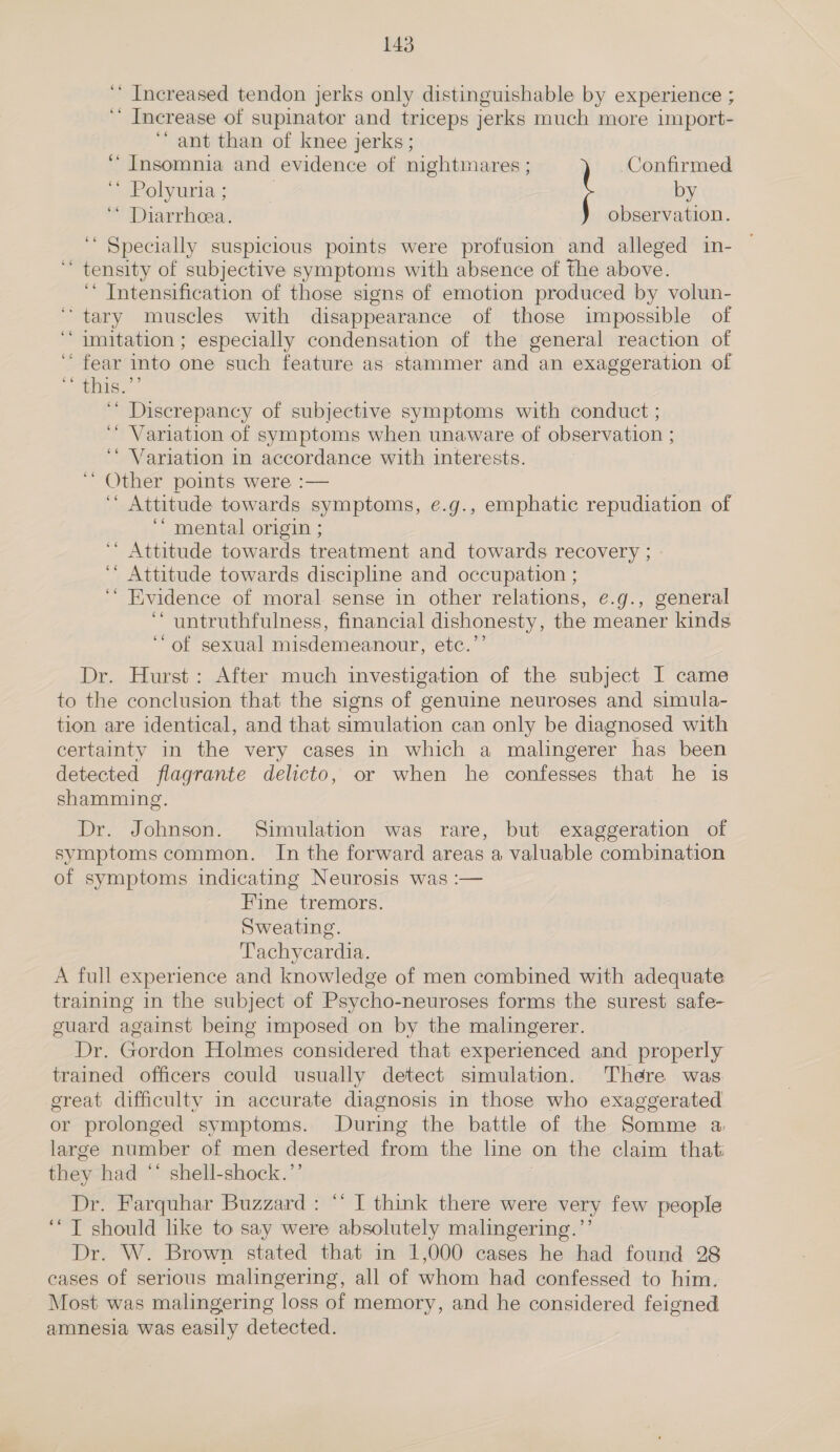 ‘* Increased tendon jerks only distinguishable by experience ; ‘ Increase of supinator and triceps jerks much more import- ‘ant than of knee jerks; ‘Insomnia and evidence of nightmares ; Confirmed . ~ Polyuria ; by ‘ Diarrhea. observation. ‘ Specially suspicious points were profusion and alleged in- | ‘ tensity of subjective symptoms with absence of the above. ‘ Intensification of those signs of emotion produced by volun- tary muscles with disappearance of those impossible of ‘““ imitation; especially condensation of the general reaction of ‘“ fear into one such feature as stammer and an exaggeration of ss abhel ‘* Discrepancy of subjective symptoms with conduct ; ‘Variation of symptoms when unaware of observation ; ‘ Variation in accordance with interests. ‘ Other points were :— ‘“* Attitude towards symptoms, e.g., emphatic repudiation of ‘‘ mental origin ; ‘“ Attitude towards treatment and towards recovery ; ‘* Attitude towards discipline and occupation ; ‘ Evidence of moral sense in other relations, e.g., general ‘* untruthfulness, financial dishonesty, the meaner kinds “of sexual misdemeanour, etc.’’ Dr. Hurst: After much investigation of the subject I came to the conclusion that the signs of genuine neuroses and simula- tion are identical, and that simulation can only be diagnosed with certainty in the very cases in which a malingerer has been detected flagrante delicto, or when he confesses that he is shamming. Dr. Johnson. Simulation was rare, but exaggeration of symptoms common. In the forward areas a valuable combination of symptoms indicating Neurosis was :— Fine tremors. Sweating. Tachycardia. A full experience and knowledge of men combined with adequate training in the subject of Psycho-neuroses forms the surest safe- guard against being imposed on by the malingerer. Dr. Gordon Holmes considered that experienced and properly trained officers could usually detect simulation. There was great difficulty in accurate diagnosis in those who exaggerated or prolonged symptoms. During the battle of the Somme a. large number of men deserted froma the line on the claim that they had ** shell-shock.’’ Dr. Farquhar Buzzard: “‘ I think there were very few people ‘‘ T should like to say were absolutely malingering.”’ Dr. W. Brown stated that in 1,000 cases he had found 28 cases of serious malingering, all of whom had confessed to him. Most was malingering loss of memory, and he considered feigned amnesia was easily detected.