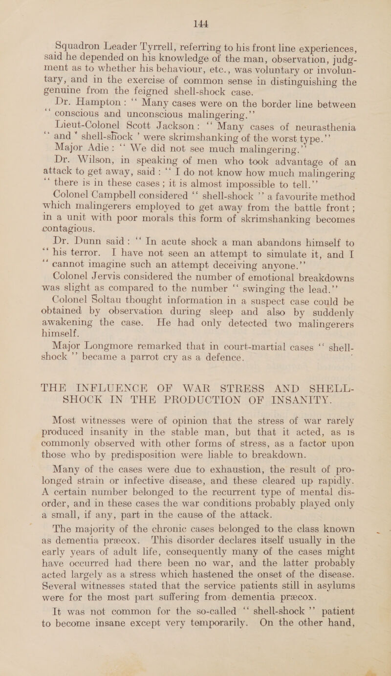 Squadron Leader Tyrrell, referring to his front line experiences, sald he depended on his knowledge of the man, observation, judg- ment as to whether his behaviour, etc., was voluntary or involun- tary, and in the exercise of common sense in distinguishing the genuine from the feigned shell-shock case. . Dr. Hampton : ‘‘ Many cases were on the border line between ‘ conscious and unconscious malingering.”’ Lieut-Colonel Scott Jackson: ‘‘ Many cases of neurasthenia ‘and “ shell-shock ’ were skrimshanking of the worst type.”’ Major Adie: ‘‘ We did not see much malingering.”’ Dr. Wilson, in speaking of men who took advantage of an attack to get away, said: ‘‘ I do not know how much malingering ‘ there is in these cases ; it is almost impossible to tell.”’ | Colonel Campbell considered ‘‘ shell-shock *’ a favourite method which malingerers employed to get away from the battle front; In a unit with poor morals this form of skrimshanking becomes contagious. Dr. Dunn said: ‘‘ In acute shock a man abandons himself to “his terror. I have not seen an attempt to simulate it, and I cannot imagine such an attempt deceiving anyone.”’ Colonel Jervis considered the number of emotional breakdowns was slight as compared to the number ‘‘ swinging the lead.’’ Colonel Soltau thought information in a suspect case could be obtained by observation during sleep and also by suddenly awakening the case. He had only detected two malingerers himself. _Major Longmore remarked that in court-martial cases ‘‘ shell- shock ’’ became a parrot cry as a defence. THE INFLUENCE OF WAR STRESS AND SHELL- SHOCK IN THE PRODUCTION OF INSANITY. Most witnesses were of opinion that the stress of war rarely produced insanity in the stable man, but that it acted, as 1s commonly observed with other forms of stress, as a factor upon those who by predisposition were lable to breakdown. Many of the cases were due to exhaustion, the result of pro- longed strain or infective disease, and these cleared up rapidly. A certain number belonged to the recurrent type of mental dis- order, and in these cases the war conditions probably played only a small, if any, part in the cause of the attack. The majority of the chronic cases belonged to the class known as dementia preecox. ‘This disorder declares itself usually in the early years of adult life, consequently many of the cases might have occurred had there been no war, and the latter probably acted largely as a stress which hastened the onset of the disease. Several witnesses stated that the service patients still in asylums were for the most part suffering from. dementia precox. It was not common for the so-called ‘‘ shell-shock ’’ patient to become insane except very temporarily. On the other hand,