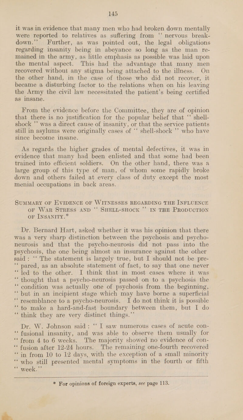 it was in evidence that many men who had broken down mentally were reported to relatives as suffering from ‘‘ nervous break- down.’’ Further, as was pointed out, the legal obligations regarding insanity being in abeyance so long as the man re- mained in the army, as little emphasis as possible was laid upon the mental aspect. This had the advantage that many men recovered without any stigma being attached to the illness. On the other hand, in the case of those who did not recover, it became a disturbing factor to the relations when on his leaving the Army the civil law necessitated the patient’s being certified as insane. From the evidence before the Committee, they are of opinion that there is no justification for the popular belief that ‘‘ shell- shock ’’ was a direct cause of insanity, or that the service patients still in asylums were originally cases of ‘‘ shell-shock ’’ who have since become insane. As regards the higher grades of mental defectives, it was in evidence that many had been enlisted and that some had been trained into efficient soldiers. On the other hand, there was a large group of this type of man, of whom some rapidly broke down and others failed at every class of duty except the most menial occupations in back areas. SUMMARY OF HVIDENCE OF WITNESSES REGARDING THE INFLUENCE oF WAR STRESS AND ‘* SHELL-SHOCK ’’ IN THE PRODUCTION oF INSANITY.* Dr. Bernard Hart, asked whether it was his opinion that there was a very sharp distinction between the psychosis and psycho- neurosis and that the psycho-neurosis did not pass into the psychosis, the one being almost an insurance against the other said: ‘‘ The statement is largely true, but I should not be pre- ‘“‘ pared, as an absolute statement of fact, to say that one never ‘“led to the other. I think that in most cases where it was ‘thought that a psycho-neurosis passed on to a psychosis the ‘* condition was actually one of psychosis from the beginning, ‘but in an incipient stage which may have borne a superficial ‘‘ resemblance to a psycho-neurosis. I do not think it is possible ‘“to make a hard-and-fast boundary between them, but I do ‘“‘ think they are very distinct things.’’ Dr. W. Johnson said: ‘‘ I saw numerous cases of acute con- ‘‘ fusional insanity, and was able to observe them usually for ‘from 4 to 6 weeks. The majority showed no evidence of con- ‘“‘ fusion after 12-24 hours. The remaining one-fourth recovered ‘“in from 10 to 12 days, with the exception of a small minority ‘“‘ who still presented mental symptoms in the fourth or fifth °* Week,.- * For opinions of foreign experts, see page 113.