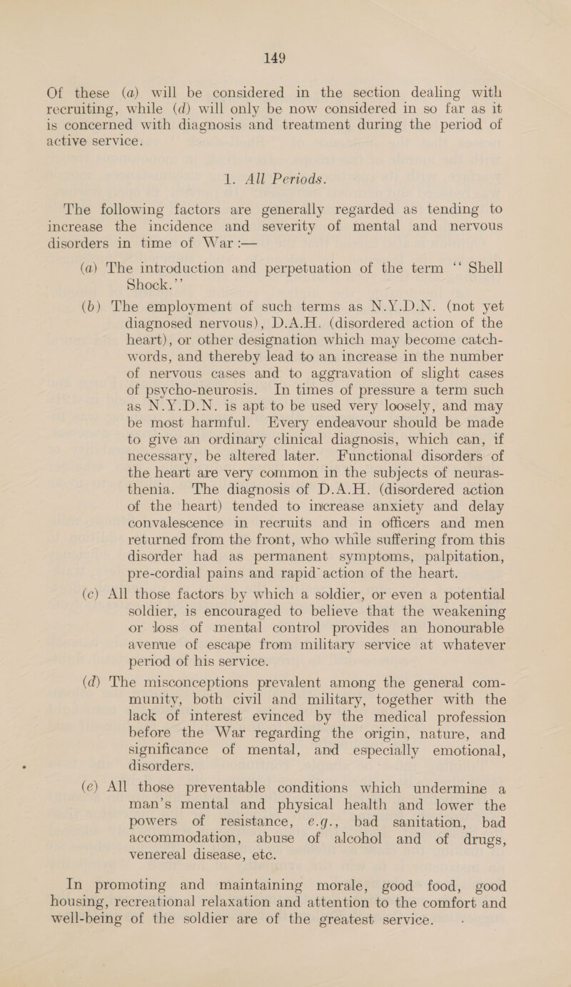 Of these (a) will be considered in the section dealing with recruiting, while (d) will only be now considered in so far as it is concerned with diagnosis and treatment during the period of active service. 1. All Periods. The following factors are generally regarded as tending to increase the incidence and severity of mental and nervous disorders in time of War :— (a) The introduction and perpetuation of the term “* Shell Shock.’’ (bo) The employment of such terms as N.Y.D.N. (not yet diagnosed nervous), D.A.H. (disordered action of the heart), or other designation which may become catch- words, and thereby lead to an increase in the number of nervous cases and to aggravation of slight cases of psycho-neurosis. In times of pressure a term such as N.Y.D.N. is apt to be used very loosely, and may be most harmful. Every endeavour should be made to give an ordinary clinical diagnosis, which can, if necessary, be altered later. Functional disorders of the heart are very common in the subjects of neuras- thenia. The diagnosis of D.A.H. (disordered action of the heart) tended to increase anxiety and delay convalescence in recruits and in officers and men returned from the front, who while suffering from this disorder had as permanent symptoms, palpitation, pre-cordial pains and rapid action of the heart. (c) All those factors by which a soldier, or even a potential soldier, is encouraged to believe that the weakening or loss of mental control provides an honourable avenue of escape from military service at whatever period of his service. (dq) The misconceptions prevalent among the general com- munity, both civil and military, together with the lack of interest evinced by the medical profession before the War regarding the origin, nature, and significance of mental, and especially emotional, disorders. (e) All those preventable conditions which undermine a man’s mental and physical health and lower the powers of resistance, e.g., bad sanitation, bad accommodation, abuse of alcohol and of drugs, venereal disease, etc. In promoting and maintaining morale, good food, good housing, recreational relaxation and attention to the comfort and well-being of the soldier are of the greatest service.