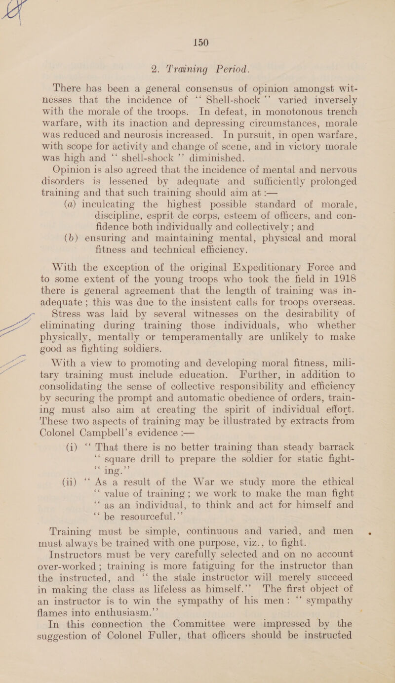 2. Training Period. There has been a general consensus of opinion amongst wit- nesses that the incidence of “* Shell-shock ’’ varied inversely with the morale of the troops. In defeat, in monotonous trench warfare, with its inaction and depressing circumstances, morale was reduced and neurosis increased. In pursuit, in open warfare, with scope for activity and change of scene, and in victory morale was high and “ shell-shock ’’ diminished. Opinion is also agreed that the incidence of mental and nervous disorders is lessened by adequate and_ sufficiently prolonged training and that such training should aim at :— (a) inculcating the highest possible standard of morale, discipline, esprit de corps, esteem of officers, and con- fidence both individually and collectively ; and (b) ensuring and maintaining mental, physical and moral fitness and technical efficiency. With the exception of the original Expeditionary Force and to some extent of the young troops who took the field in 1918 there is general agreement that the length of training was in- adequate ; this was due to the insistent calls for troops overseas. Stress was laid by several witnesses on the desirability of eliminating during training those individuals, who whether physically, mentally or temperamentally are unlikely to make good as fighting soldiers. With a view to promoting and developing moral fitness, mili- tary training must include education. Further, in addition to consolidating the sense of collective responsibility and efficiency by securing the prompt and automatic obedience of orders, train- ing must also aim at creating the spirit of individual effort. These two aspects of training may be illustrated by extracts from Colonel Campbell’s evidence :— (i) ‘‘ That there is no better training than steady barrack ‘square drill to prepare the soldier for static fight- ing,’ ” (ii) ‘‘ As a result of the War we study more the ethical ‘‘ value of training ; we work to make the man fight ‘as an individual, to think and act for himself and ‘““ be resourceful.’’ Training must be simple, continuous and varied, and men must always be trained with one purpose, viz., to fight. ? Instructors must be very carefully selected and on no account over-worked ; training is more fatiguing for the instructor than the instructed, and ‘‘ the stale instructor will merely succeed in making the class as lifeless as himself.’’ The first object of an instructor is to win the sympathy of his men: ‘* sympathy flames into enthusiasm.”’ } In this connection the Committee were impressed by the suggestion of Colonel Fuller, that officers should be instructed ¢¢