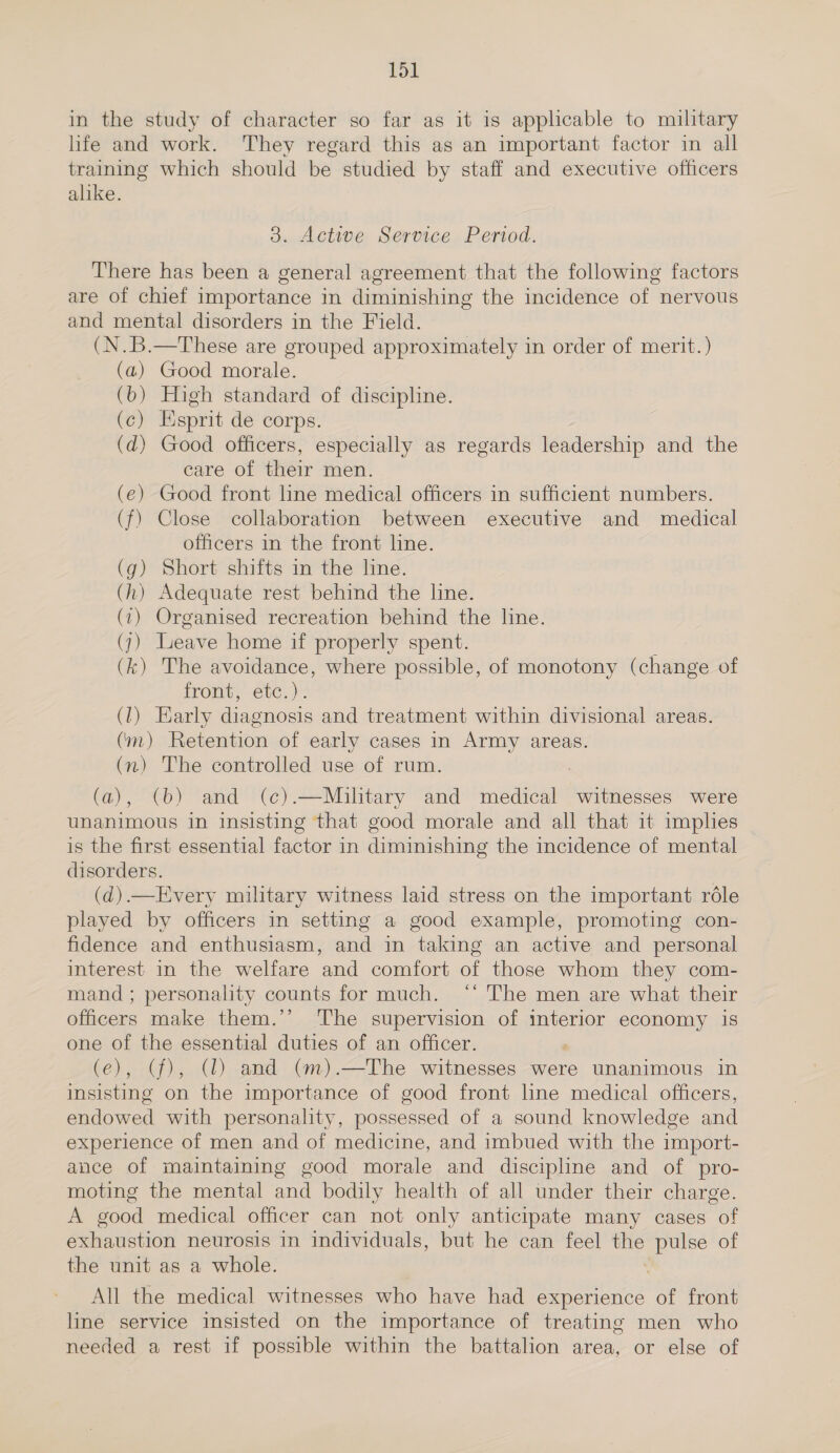 in the study of character so far as it is applicable to military life and work. They regard this as an important factor in all training which should be studied by staff and executive officers alike. 3. Active Service Period. There has been a general agreement that the following factors are of chief importance in diminishing the incidence of nervous and mental disorders in the Field. (N.B.—These are grouped approximately in order of merit. ) (a) Good morale. (b) High standard of discipline. (c) Esprit de corps. (d) Good officers, especially as regards leadership and the care of their men. (€) Good front line medical officers in sufficient numbers. (f) Close collaboration between executive and medical officers in the front line. (g) Short shifts in the line. (h) Adequate rest behind the line. (1) Organised recreation behind the line. (7) Leave home if properly spent. ; (k) The avoidance, where possible, of monotony (change of front, etc.). (1) Early diagnosis and treatment within divisional areas. (m) Retention of early cases in Army areas. (n) The controlled use of rum. (a), (b) and (c¢).—Mailtary and medical witnesses were unanimous in insisting that good morale and all that it implies is the first essential factor in diminishing the incidence of mental disorders. (d).—Every military witness laid stress on the important réle played by officers in setting a good example, promoting con- fidence and enthusiasm, and in taking an active and personal interest in the welfare and comfort of those whom they com- mand; personality counts for much. ‘‘ The men are what their officers make them.’’ The supervision of interior economy is one of the essential duties of an officer. (e), (f), (1) and (m).—The witnesses were unanimous in insisting on the importance of good front line medical officers, endowed with personality, possessed of a sound knowledge and experience of men and of medicine, and imbued with the import- ance of maintaining good morale and discipline and of pro- moting the mental and bodily health of all under their charge. A good medical officer can not only anticipate many cases of exhaustion neurosis in individuals, but he can feel the pulse of the unit as a whole. | All the medical witnesses who have had experience of front line service insisted on the importance of treating men who needed a rest if possible within the battalion area, or else of