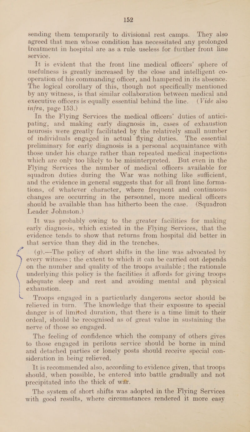 ( j } { 152 sending them temporarily to divisional rest camps. They also agreed that men whose condition has necessitated any prolonged treatment in hospital are as a rule useless for further front line service. It is evident that the front line medical officers’ sphere of usefulness is greatly increased by the close and intelligent co- operation of his commanding officer, and hampered in its absence. The logical corollary of this, though not specifically mentioned by any witness, is that similar collaboration between medical and executive officers is equally essential behind the line. (Vide also infra, page 153.) In the Flying Services the medical officers’ duties of antici- pating, and making early diagnosis in, cases of exhaustion neurosis were greatly facilitated by the relatively small number of individuals engaged in actual flying duties. The essential preliminary for early diagnosis is a personal acquaintance with those under his charge rather than repeated medical inspections which are only too hkely to be misinterpreted. But even in the Flying Services the number of medical officers available for squadron duties during the War was nothing hke sufficient, and the evidence in general suggests that for all front line forma- tions, of whatever character, where frequent and continuous changes are occurring in the personnel, more medical officers should be available than has hitherto been the case. (Squadron Leader Johnston.) It was probably owing to the greater facilities for making early diagnosis, which existed in the Flying Services, that the evidence tends to show that returns from hospital did better in that service than they did in the trenches. on the number and quality of the troops available ; the rationale underlying this policy is the facilities it affords for giving troops adequate sleep and rest and avoiding mental and physical exhaustion. relieved in turn. ‘The knowledge that their exposure to special danger is of limited duration, that there is a time limit to their ordeal, should be recognised as of great value in sustaining the nerve of those so engaged. The feeling of confidence which the company of others gives to those engaged in perilous service should be borne in mind and detached parties or lonely posts should receive special con- sideration in being relieved. It is reeommended also, according to evidence given, that troops should, when possible, be entered into battle gradually and not precipitated into the thick of war. The system of short shifts was adopted in the Flying Services with good results, where circumstances rendered it more easy