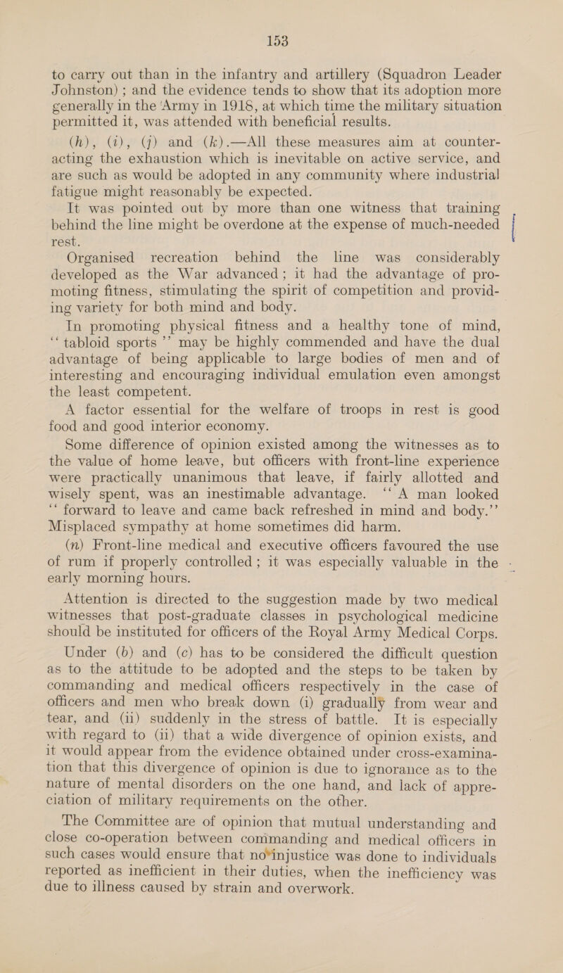 to carry out than in the infantry and artillery (Squadron Leader Johnston) ; and the evidence tends to show that its adoption more cenerally in the ‘Army in 1915, at which time the military situation permitted it, was attended with beneficial results. | (h), (4), (GY) and (k).—AIl these measures aim at counter- acting the exhaustion which is inevitable on active service, and are such as would be adopted in any community where industrial fatigue might reasonably be expected. It was pointed out by more than one witness that training behind the line might be overdone at the expense of much-needed rest. Organised recreation behind the line was_ considerably developed as the War advanced; it had the advantage of pro- moting fitness, stimulating the spirit of competition and provid- ing variety for both mind and body. | In promoting physical fitness and a healthy tone of mind, “tabloid sports ’’ may be highly commended and have the dual advantage of being applicable to large bodies of men and of interesting and encouraging individual emulation even amongst the least competent. A factor essential for the welfare of troops in rest is good food and good interior economy. Some difference of opinion existed among the witnesses as to the value of home leave, but officers with front-line experience were practically unanimous that leave, if fairly allotted and wisely spent, was an inestimable advantage. ‘‘ A man looked ‘ forward to leave and came back refreshed in mind and body.’’ Misplaced sympathy at home sometimes did harm. (n) Front-line medical and executive officers favoured the use of rum if properly controlled ; it was especially valuable in the - early morning hours. Attention is directed to the suggestion made by two medical witnesses that post-graduate classes in psychological medicine should be instituted for officers of the Royal Army Medical Corps. Under (b) and (c) has to be considered the difficult question as to the attitude to be adopted and the steps to be taken by commanding and medical officers respectively in the case of officers and men who break down (i) gradually from wear and tear, and (11) suddenly in the stress of battle. It is especially with regard to (11) that a wide divergence of opinion exists, and it would appear from the evidence obtained under cross-examina- tion that this divergence of opinion is due to ignorance as to the nature of mental disorders on the one hand, and lack of appre- ciation of military requirements on the other. The Committee are of opinion that mutual understanding and close co-operation between commanding and medical officers in such cases would ensure that no*injustice was done to individuals reported as inefficient in their duties, when the inefficiency was due to illness caused by strain and overwork.