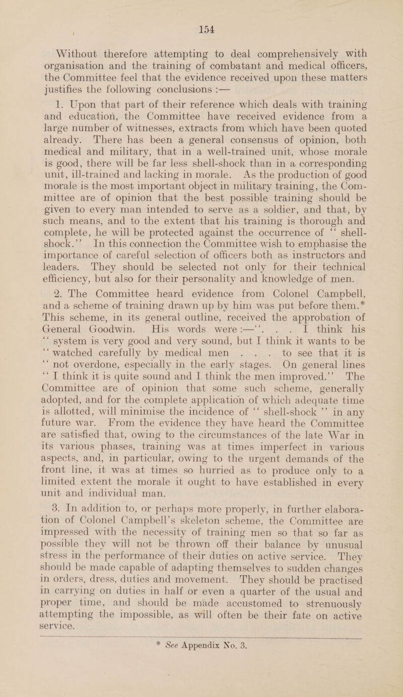 Without therefore attempting to deal comprehensively with organisation and the training of combatant and medical officers, the Committee feel that the evidence received upon these matters justifies the following conclusions :— 1. Upon that part of their reference which deals with training and education, the Committee have received evidence from a large number of witnesses, extracts from which have been quoted already. ‘There has been a general consensus of opinion, both medical and military, that in a well-trained unit, whose morale is good, there will be far less shell-shock than in a corresponding unit, ill-trained and lacking in morale. As the production of good morale is the most important object in military training, the Com- mittee are of opinion that the best possible training should be given to every man intended to serve as a soldier, and that, by such means, and to the extent that his training is thorough and complete, he will be protected against the occurrence of “‘ shell- shock.’’ In this connection the Committee wish to emphasise the importance of careful selection of officers both as instructors and leaders. They should be selected not only for their technical efficiency, but also for their personality and knowledge of men. 2. The Committee heard evidence from Colonel Campbell, and a scheme of training drawn up by him was put before them.* This scheme, in its general outline, received the approbation of General Goodwin. His words were:—. . . I think his ‘“ system is very good and very sound, but I think it wants to be ‘watched carefully by medical men . . . to see that it is ‘““ not overdone, especially in the early stages. On general lines ‘’ I think it is quite sound and I think the men improved.’’ The Committee are of opinion that some such scheme, generally adopted, and for the complete application of which adequate time is allotted, will minimise the incidence of “‘ shell-shock ’’ in any future war. From the evidence they have heard the Committee are satisfied that, owing to the circumstances of the late War in its various phases, training was at times imperfect in various aspects, and, in particular, owing to the urgent demands of the front line, it was at times so hurried as to produce only to a limited extent the morale it ought to have established in every unit and individual man. 3. In addition to, or perhaps more properly, in further elabora- tion of Colonel Campbell’s skeleton scheme, the Committee are impressed with the necessity of training men so that so far as possible they will not be thrown off their balance by unusual stress in the performance of their duties on active service. They should be made capable of adapting themselves to sudden changes in orders, dress, duties and movement. They should be practised in carrying on duties in half or even a quarter of the usual and proper time, and should be made accustomed to strenuously attempting the impossible, as will often be their fate on active service.  * See Appendix No. 3.