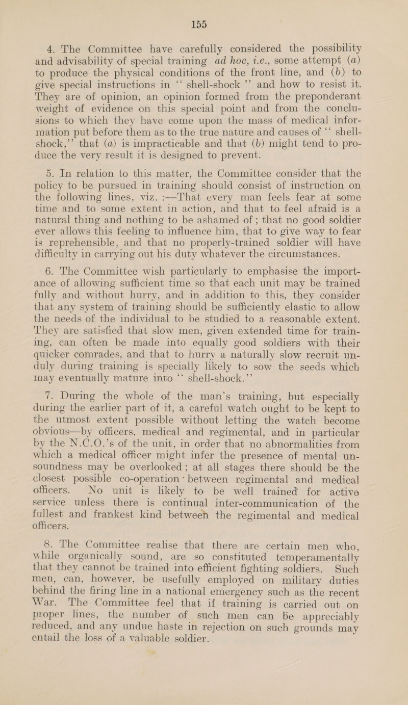 4. The Committee have carefully considered the possibility and advisability of special training ad hoc, 1.e., some attempt (a) to produce the physical conditions of the front line, and (6) to give special instructions in “‘ shell-shock ’’ and how to resist 1. They are of opinion, an opinion formed from the preponderant weight of evidence on this special point and from the conclu- sions to which they have come upon the mass of medical infor- mation put before them as to the true nature and causes of ** shell- shock,’’ that (a) is impracticable and that (b) might tend to pro- duce the very result it is designed to prevent. 5. In relation to this matter, the Committee consider that the policy to be pursued in training should consist of instruction on the following lines, viz. :—That every man feels fear at some time and to some extent in action, and that to feel afraid is a natural thing and nothing to be ashamed of ; that no good soldier ever allows this feeling to influence him, that to give way to fear is reprehensible, and that no properly-trained soldier will have difficulty in carrying out his duty whatever the circumstances. 6. The Committee wish particularly to emphasise the import- ance of allowing sufficient time so that each unit may be trained fully and without hurry, and in addition to this, they consider that any system of training should be sufficiently elastic to allow the needs of the individual to be studied to a reasonable extent. They are satisfied that slow men, given extended time for train- ing, can often be made into equally good soldiers with their quicker comrades, and that to hurry a naturally slow recruit un- duly during training is specially likely to sow the seeds which may eventually mature into ‘* shell-shock.’’ 7. During the whole of the man’s training, but especially during the earlier part of it, a careful watch ought to be kept to the utmost extent possible without letting the watch become obvious—by officers, medical and regimental, and in particular by the N.C.O.’s of the unit, in order that no abnormalities from which a medical officer might infer the presence of mental un- soundness may be overlooked; at all stages there should be the closest possible co-operation’ between regimental and medical officers. No unit is likely to be well trained for active service unless there is continual inter-communication of the fullest and frankest kind betweeh the regimental and medical officers. 8. The Committee realise that there are certain men who, while organically sound, are so constituted temperamentally that they cannot be trained into efficient fighting soldiers. Such men, can, however, be usefully employed on military duties behind the firing line in a national emergency such as the recent War. The Committee feel that if training is carried out on proper lines, the number of such men can be appreciably reduced, and any undue haste in rejection on such grounds may entail the loss of a valuable soldier.