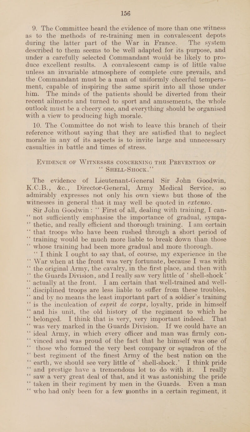 9. The Committee heard the evidence of more than one witness as to the methods of re-training men in convalescent depots during the latter part of the War in France. The system described to them seems to be well adapted for its purpose, and under a carefully selected Commandant would be likely to pro- duce excellent results. A convalescent camp is of little value unless an invariable atmosphere of complete cure prevails, and the Commandant must be a man of uniformly cheerful tempera- ment, capable of inspiring the same spirit into all those under him. The minds of the patients should be diverted from their recent ailments and turned to sport and amusements, the whole outlook must be a cheery one, and everything should be organised with a view to producing high morale. 10. The Committee do not wish to leave this branch of their reference without saying that they are satisfied that to neglect morale in any of its aspects is to invite large and unnecessary casualties in battle and times of stress. EVIDENCE OF WITNESSES CONCERNING THE PREVENTION OF ** SHELL-SHOCK.’’ The evidence of Lieutenant-General Sir John Goodwin, K.C.B., &amp;c., Director-General, Army Medical Service. so admirably expresses not only his own views but those of the witnesses in general that it may well be quoted in exztenso. Sir John Goodwin: ‘‘ First of all, dealing with training, I can- not sufficiently emphasise the importance of gradual, sympa- thetic, and really efficient and thorough training. I am certain that troops who have been rushed through a short period of training would be much more liable to break down than those whose training had been more gradual and more thorough. ‘‘ T think I ought to say that, of course, my experience in the War when at the front was very fortunate, because I was with the original Army, the cavalry, in the first place, and then with ‘* the Guards Division, and I really saw very little of ‘ shell-shock ’ ‘‘ actually at the front. I am certain that well-trained and well- disciplined troops are less liable to suffer from these troubles, and by no means the least important part of a soldier’s training is the inculcation of esprit de corps, loyalty, pride in himself and his unit, the old history of the regiment to which he belonged. I think that is very, very important indeed. That was very marked in the Guards Division. If we could have an ideal Army, in which every officer and man was firmly con- vinced and was proud of the fact that he himself was one of those who formed the very best company or squadron of the best regiment of the finest Army of the best nation on the ‘earth, we should see very little of * shell-shock.’ I think pride ‘“ and prestige have a tremendous lot to do with it. I really saw a very great deal of that, and it was astonishing the pride taken in their regiment by men in the Guards. Even a man who had only been for a few months in a certain regiment, it 66 66 66 66 ee 66 66 66 ¢e 66 ce 66 es 66 6 66