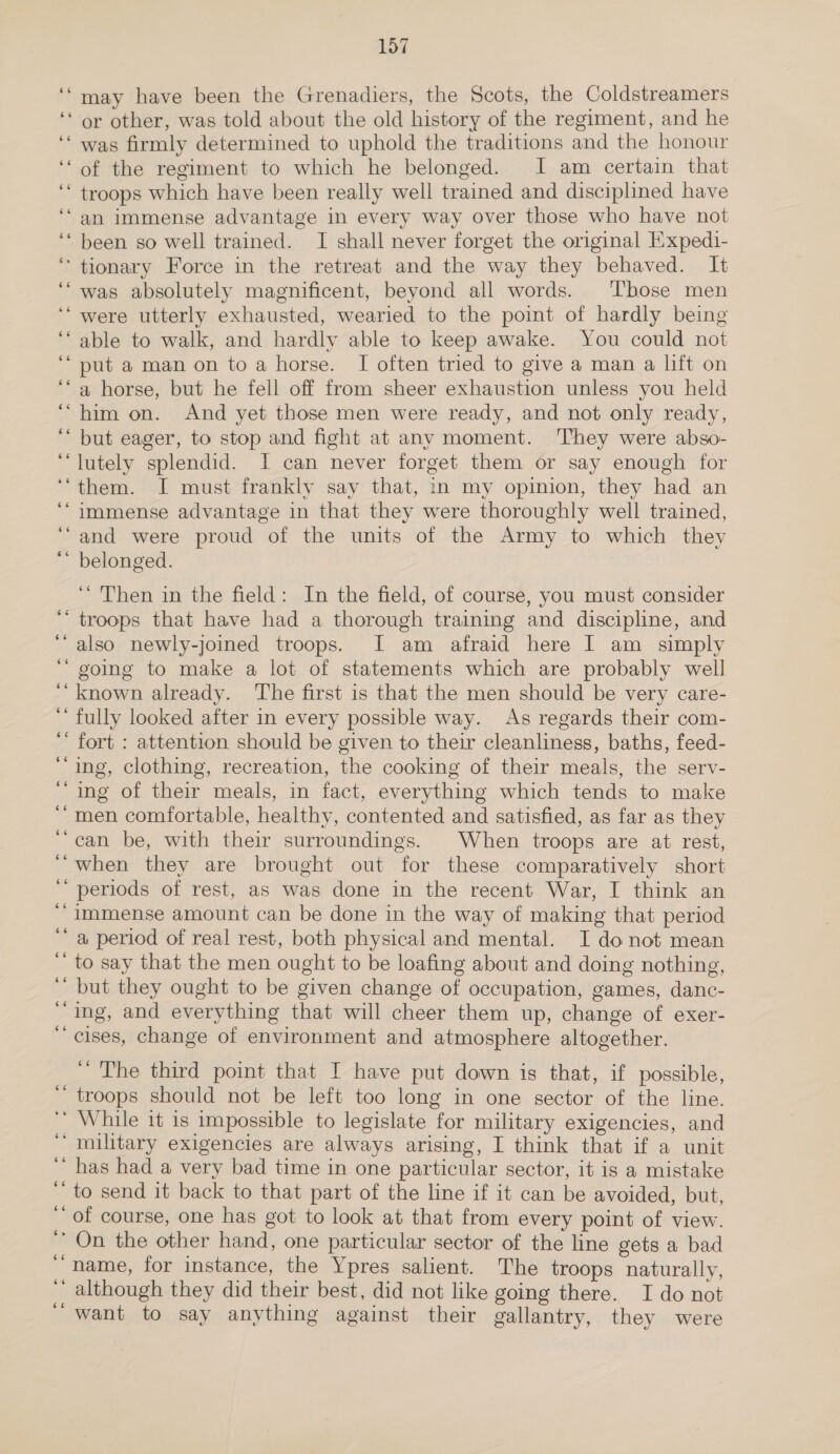 may have been the Grenadiers, the Scots, the Coldstreamers or other, was told about the old history of the regiment, and he was firmly determined to uphold the traditions and the honour of the regiment to which he belonged. I am certain that troops which have been really well trained and disciplined have an immense advantage in every way over those who have not been so well trained. I shall never forget the original Expedi- was absolutely magnificent, beyond all words. ‘'bose men 66 66 66 66 6¢ e¢ 6¢ 66 66 66 66 66 66 ¢eé . e 66 6é 66 Ge» 6¢ 66 6¢ able to walk, and hardly able to keep awake. You could not put a man on toa horse. I often tried to give a man a lift on a horse, but he fell off from sheer exhaustion unless you held him on. And yet those men were ready, and not only ready, but eager, to stop and fight at any moment. 'They were abso- lutely splendid. I can never forget them or say enough for them. I must frankly say that, in my opinion, they had an and were proud of the units of the Army to which they belonged. ‘‘ Then in the field: In the field, of course, you must consider also newly-joined troops. I am afraid here I am simply going to make a lot of statements which are probably well known already. The first is that the men should be very care- fully looked after in every possible way. As regards their com- fort : attention should be given to their cleanliness, baths, feed- ing, clothing, recreation, the cooking of their meals, the serv- ing of their meals, in fact, everything which tends to make men comfortable, healthy, contented and satisfied, as far as they can be, with their surroundings. When troops are at rest, when they are brought out for these comparatively short periods of rest, as was done in the recent War, I think an immense amount can be done in the way of making that period a period of real rest, both physical and mental. I donot mean to say that the men ought to be loafing about and doing nothing, but they ought to be given change of occupation, games, danc- ing, and everything that will cheer them up, change of exer- cises, change of environment and atmosphere altogether. ~ The third point that I have put down is that, if possible, troops should not be left too long in one sector of the line. has had a very bad time in one particular sector, it is a mistake to send it back to that part of the line if it can be avoided, but, of course, one has got to look at that from every point of view. On the other hand, one particular sector of the line gets a bad name, for instance, the Ypres salient. The troops naturally, although they did their best, did not like going there. I do not want to say anything against their gallantry, they were