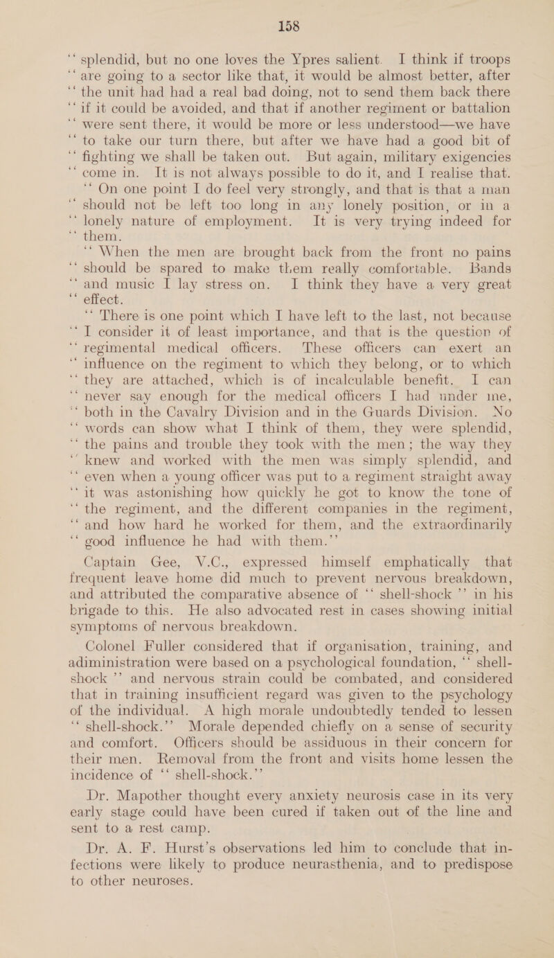 n - splendid, but no one loves the Ypres salient. I think if troops “are going to a sector like that, it would be almost better, after “the unit had had a real bad doing, not to send them back there ‘if 1t could be avoided, and that if another regiment or battalion ‘“ were sent there, it would be more or less understood—we have to take our turn there, but after we have had a good bit of fighting we shall be taken out. But again, military exigencies “come in. It is not always possible to do it, and I realise that. “On one point I do feel very strongly, and that is that a man should not be left too long in any lonely position, or in a lonely nature of employment. It is very trying mdeed for them. ‘“ When the men are brought back from the front no pains should be spared to make them really comfortable. Bands ‘and music I lay stress on. JI think they have a very great ** effect. ‘“ There is one point which I have left to the last, not because ‘I consider it of least importance, and that is the questicn of ‘‘ regimental medical officers. These officers can exert an ‘influence on the regiment to which they belong, or to which they are attached, which is of incalculable benefit. I can ‘never say enough for the medical officers I had under ie, both in the Cavalry Division and in the Guards Division. No ‘ words can show what I think of them, they were splendid, the pains and trouble they took with the men; the way they ‘knew and worked with the men was simply splendid, and even when a young officer was put to a regiment straight away “it was astonishing how quickly he got to know the tone of the regiment, and the different companies in the regiment, and how hard he worked for them, and the extraordinarily good influence he had with them.’’ - n . Captain Gee, V.C., expressed himself emphatically that frequent leave home did much to prevent nervous breakdown, and attributed the comparative absence of *‘ shell-shock ’’ in his brigade to this. He also advocated rest in cases showing initial symptoms of nervous breakdown. Colonel Fuller considered that if organisation, training, and adiministration were based on a psychological foundation, “* shell- shock ’’ and nervous strain could be combated, and considered that in training insufficient regard was given to the psychology of the individual. A high morale undoubtedly tended to lessen ‘* shell-shock.’’ Morale depended chiefly on a sense of security and comfort. Officers should be assiduous in their concern for their men. Removal from the front and visits home lessen the incidence of ‘‘ shell-shock.”’ Dr. Mapother thought every anxiety neurosis case in its very early stage could have been cured if taken out of the line and sent to a rest camp. Dr. A. F. Hurst's observations led him to conclude that in- fections were likely to produce neurasthenia, and to predispose to other neuroses.
