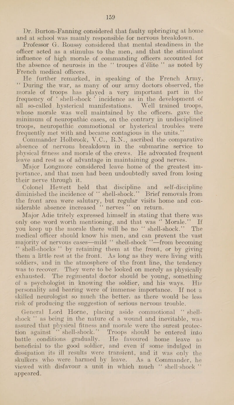 Dr. Burton-Fanning considered that faulty upbringing at home and at school was mainly responsible for nervous breakdown. Professor G. Roussy considered that mental steadiness in the officer acted as a stimulus to the men, and that the stimulant influence of high morale of commanding officers accounted for the absence of neurosis in the “‘ troupes d’élite ’’ ag noted by French medical officers. He further remarked, in speaking of the French Army, “During the war, as many of our army doctors observed, the morale of troops has played a very important part in the frequency of ‘ shell-shock ’ incidence as in the development of all so-called hysterical manifestations. Well trained troops, whose morale was well maintained by the officers, gave the minimum of neuropathic cases, on the contrary in undisciplined troops, neuropathic commotional or hysterical troubles were frequently met with and became contagious in the units.”’ Commander Holbrook, V.C., R.N., ascribed the comparative absence of nervous breakdown in the submarine service to physical fitness and morale of the crews. He advocated frequent leave and rest as of advantage In maintaining good nerves. Major Longmore considered leave home of the greatest im- portance, and that men had been undoubtedly saved from losing their nerve through it. Colonel Hewett held that discipline and _ self-discipline diminished the incidence of “* shell-shock.’’ Brief removals from the front area were salutary, but regular visits home and con- siderable absence increased “* nerves ’’ on return. Major Adie tritely expressed himself in stating that there was only one word worth mentioning, and that was “ Morale.’’ If you keep up the morale there will be no “ shell-shock.’’ The medical officer should know his. men, and can prevent the vast majority of nervous cases—mild “ shell-shock ’’—from becoming ‘“ shell-shocks ’’ by retaining them at the front, or by giving them a little rest at the front. As long as they were living with soldiers, and in the atmosphere of the front line, the tendency was to recover. They were to be looked on merely as physically exhausted. The regimental doctor should be young, something of a psychologist in knowing the soldier, and his ways. His personality and bearing were of immense importance. If not a skilled neurologist so much the better, as there would be less risk of producing the suggestion of serious nervous trouble. General Lord Horne, placing aside commotional “ shell- shock ’’ as being in the nature of a wound and inevitable, was assured that physical fitness and morale were the surest protec- tion against ‘‘ shell-shock.’’ Troops should. be entered inio battle conditions gradually. He favoured home leave as beneficial to the good soldier, and even if some indulged in dissipation its ill results were transient, and it was only the skulkers who were harmed by leave. As a Commander, he viewed with disfavour a unit in which much “ shell-shock ”’ appeared.