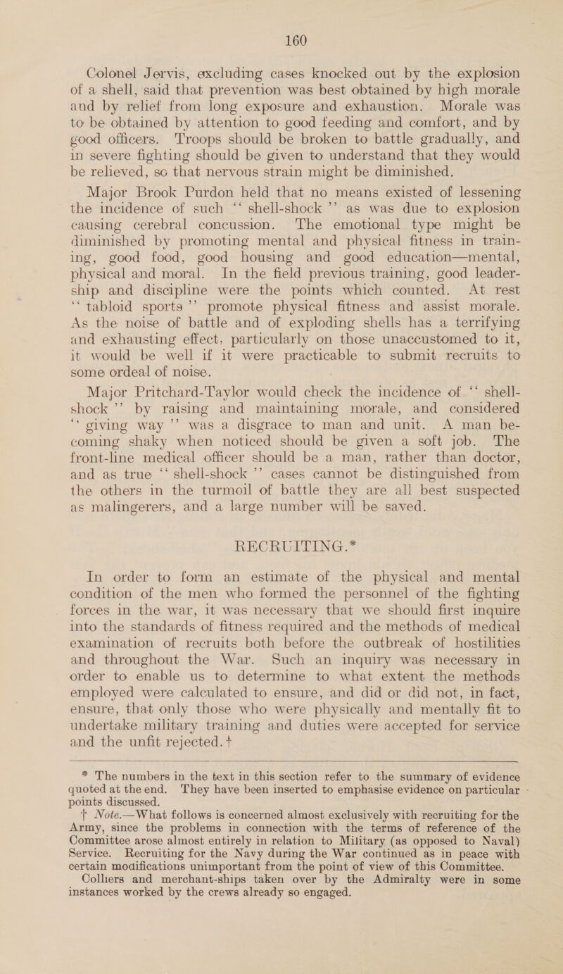 Colonel Jervis, excluding cases knocked out by the explosion of a shell, said that prevention was best obtained by high morale and by relief from long exposure and exhaustion. Morale was to be obtained by attention to good feeding and comfort, and by good officers. Troops should be broken to battle gradually, and in severe fighting should be given to understand that they would be relieved, sc that nervous strain might be diminished. Major Brook Purdon held that no means existed of lessening the incidence of such “‘ shell-shock ’’ as was due to explosion causing cerebral concussion. The emotional type might be diminished by promoting mental and physical fitness in train- ing, good food, good housing and good education—mental, physical and moral. In the field previous training, good leader- ship and discipline were the points which counted. At rest ‘‘ tabloid sports ’’ promote physical fitness and assist morale. As the noise of battle and of exploding shells has a terrifying and exhausting effect, particularly on those unaccustomed to it, it would be well if it were practicable to submit recruits to some ordeal of noise. 7 Major Pritchard-Taylor would check the incidence of ‘“ shell- shock ’’ by raising and maintaining morale, and considered ‘* giving way ’’ was a disgrace to man and unit. A man be- coming shaky when noticed should be given a soft job. The front-line medical officer should be a man, rather than doctor, and as true “‘ shell-shock ’’ cases cannot be distinguished from the others in the turmoil of battle they are all best suspected as malingerers, and a large number will be saved. RECRUITING.* In order to form an estimate of the physical and mental condition of the men who formed the personnel of the fighting forces in the war, it was necessary that we should first inquire into the standards of fitness required and the methods of medical examination of recruits both before the outbreak of hostilities and throughout the War. Such an inquiry was necessary in order to enable us to determine to what extent the methods employed were calculated to ensure, and did or did not, in fact, ensure, that only those who were physically and mentally fit to undertake military training and duties were accepted for service and the unfit rejected. +  * The numbers in the text in this section refer to the summary of evidence quoted at theend. They have been inserted to emphasise evidence on particular - points discussed. + Note.—What follows is concerned almost exclusively with recruiting for the Army, since the problems in connection with the terms of reference of the Committee arose almost entirely in relation to Military (as opposed to Naval) Service. Recruiting for the Navy during the War continued as in peace with certain modifications unimportant from the point of view of this Committee. Colliers and merchant-ships taken over by the Admiralty were in some instances worked by the crews already so engaged.