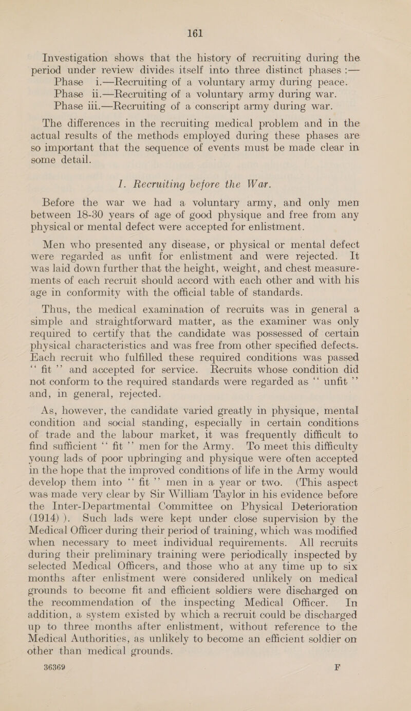 Investigation shows that the history of recruiting during the period under review divides itself into three distinct phases :— Phase i.—Recruiting of a voluntary army during peace. Phase 1.—Recruiting of a voluntary army during war. Phase 11.—Recruiting of a conscript army during war. The differences in the recruiting medical problem and in the actual results of the methods employed during these phases are so important that the sequence of events must be made clear in some detail. I. Recruiting before the War. Before the war we had a voluntary army, and only men between 18-30 years of age of good physique and free from any physical or mental defect were accepted for enlistment. Men who presented any disease, or physical or mental defect were regarded as unfit for enlistment and were rejected. It was laid down further that the height, weight, and chest measure- ments of each recruit should accord with each other and with his age in conformity with the official table of standards. Thus, the medical examination of recruits was in general a simple and straightforward matter, as the examiner was only required to certify that the candidate was possessed of certain physical characteristics and was free from other specified defects. Each recruit who fulfilled these required conditions was passed ‘“ fit’? and accepted for service. Recruits whose condition did not conform to the required standards were regarded as “* unfit ’’ and, in general, rejected. As, however, the candidate varied greatly in physique, mental condition and social standing, especially in certain conditions of trade and the labour market, it was frequently difficult to find sufficient “* fit’? men for the Army. To meet this difficulty young lads of poor upbringing and physique were often accepted in the hope that the improved conditions of life in the Army would develop them into “ fit’’ men in a year or two. (This aspect was made very clear by Sir William Taylor in his evidence before the Inter-Departmental Committee on Physical Deterioration (1914) ). Such lads were kept under close supervision by the Medical Officer during their period of training, which was modified when necessary to meet individual requirements. All recruits during their preliminary training were periodically inspected by selected Medical Officers, and those who at any time up to six months after enlistment were considered unlikely on medical grounds to become fit and efficient soldiers were discharged on the recommendation of the inspecting Medical Officer. In addition, a system existed by which a recruit could be discharged up to three months after enlistment, without reference to the Medical Authorities, as unlikely to become an efficient soldier on other than medical grounds.