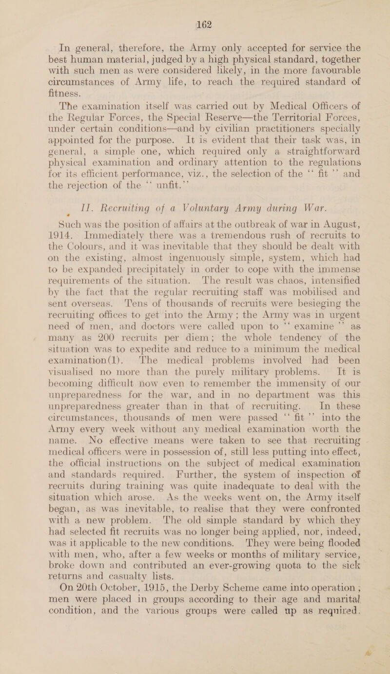 In general, therefore, the Army only accepted for service the best human material, judged by a high physical standard, together with such men as were considered likely, in the more favourable circumstances of Army life, to reach the required standard of fitness. The examination itself was carried out by Medical Officers of the Regular Forces, the Special Reserve—the Territorial Forces, under certain conditions—and by civilian practitioners specially appointed for the purpose. It is evident that their task was, in general, a simple one, which required only a straightforward physical examination and ordinary attention to the regulations for its efficient performance, viz., the selection of the “‘ fit ’’ and the rejection of the ‘‘ unfit.’’ Il. Recruiting of a Voluntary Army during War. « Such was the position of affairs at the outbreak of war in August, 1914. Immediately there was a tremendous rush of recruits to the Colours, and it was inevitable that they should be dealt with on the existing, almost ingenuously simple, system, which had to be expanded precipitately in order to cope with the immense requirements of the situation. The result was chaos, intensified by the fact that the regular recruiting staff was mobilised and sent overseas. ‘Tens of thousands of recruits were besieging the recruiting offices to get into the Army; the Army was in urgent need of men, and doctors were called upon to “‘ examine ”’ as many as 200 recruits per diem; the whole tendency of the situation was to expedite and reduce to a minimum the medical examination(1). The medical problems involved had been visualised no more than the purely military problems. It is becoming difficult now even to remember the immensity of our unpreparedness for the war, and in no department was this unpreparedness greater than in that of recruiting. Im these circumstances, thousands of men were passed “ fit ’’ into the Army every week without any medical examination worth the name. No effective means were taken to see that recruiting medical officers were in possession of, still less putting into effect, the official instructions on the subject of medical examination and standards required. Further, the system of inspection of recruits during training was quite inadequate to deal with the situation which arose. As the weeks went on, the Army itself began, as was inevitable, to realise that they were confronted with a new problem. The old simple standard by which they had selected fit recruits was no longer being applied, nor, indeed, was it applicable to the new conditions. ‘They were being flooded with men, who, after a few weeks or months of military service, broke down and contributed an ever-growing quota to the sick returns and casualty lists. On 20th October, 1915, the Derby Scheme came into operation ; men were placed in groups according to their age and marital. condition, and the various groups were called up as required.